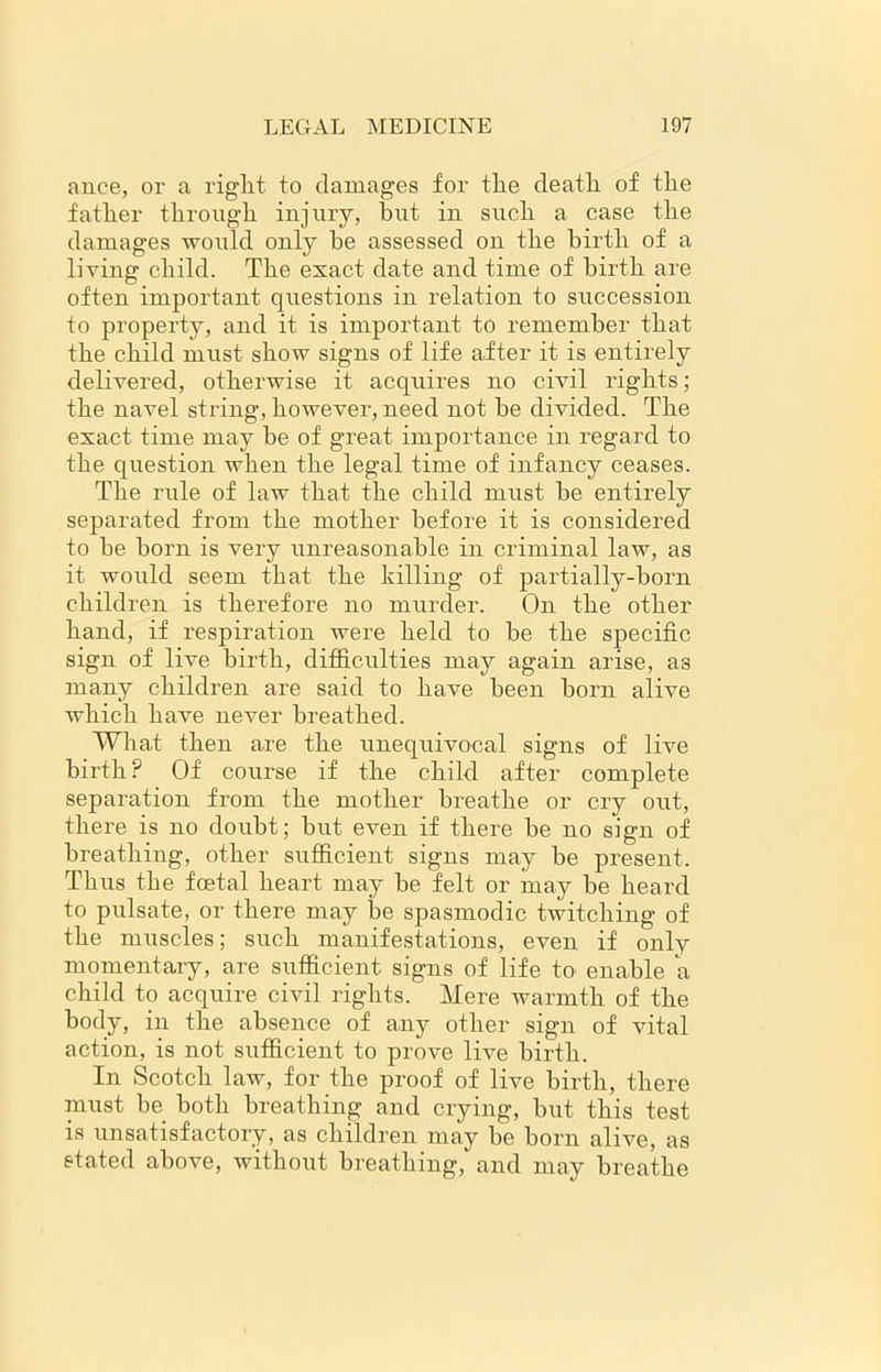 ance, ox- a right to damages for the death, of the father through injury, but in such a case the damages would only be assessed on the birth of a living child. The exact date and time of bii’th ai’e often important questions in relation to succession to property, and it is important to remember that the child must show signs of life after it is entirely delivered, otherwise it acquires no civil lfights; the navel stifing, howevex*, need not be divided. The exact time may be of great impoi'tance in x'egard to the question when the legal time of infancy ceases. The rule of law that the child must be entii’ely separated from the mother before it is considered to be born is very unreasonable in criminal law, as it would seem that the killing of partially-born children is therefore no murder. On the other hand, if respiration were held to be the specific sign of live birth, difficulties may again arise, a3 many children are said to have been born alive which have never breathed. What then are the unequivocal signs of live birth ? Of course if the child after complete separation from the mother bi'eathe or cry out, there is no doubt; but even if there be no sign of breathing, other sufficient signs may be present. Thus the foetal heart may be felt or may be heard to pulsate, or there may be spasmodic twitching of the muscles; such manifestations, even if only momentary, are sufficient signs of life to enable a child to acquire civil rights. Mere warmth of the body, in the absence of any other sign of vital action, is not sufficient to prove live birth. In Scotch law, for the proof of live birth, there must be both breathing and crying, but this test is unsatisfactory, as children may be born alive, as stated above, without breathing, and may breathe