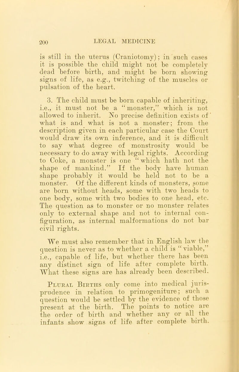 is still in the uterus (Craniotomy); in such cases it is possible the child might not be completely dead before birth, and might he born showing signs of life, as e.g., twitching of the muscles or pulsation of the heart. 3. The child must be born capable of inheriting, i.e., it must not be a “ monster,” which is not allowed to inherit. No precise definition exists of what is and what is not a monster; from the description given in each particular case the Court would draw its own inference, and it is difficult to say what degree of monstrosity would be necessary to do away with legal rights. According to Coke, a monster is one “ which hath not the shape of mankind.” If the body have human shape probably it would be held not to be a monster. Of the different kinds of monsters, some are born without heads, some with two heads to one body, some with two bodies to one head, etc. The question as to monster or no monster relates only to external shape and not to internal con- figuration, as internal malformations do not bar civil rights. We must also remember that in English law the question is never as to whether a child is “ viable, ’ i.e., capable of life, but whether there has been any distinct sign of life after complete birth. What these signs are has already been described. Plural Births only come into medical juris- prudence in relation to primogeniture; such a question would be settled by the evidence of those present at the birth. The points to notice are the order of birth and whether any or all the infants show signs of life after complete birth.