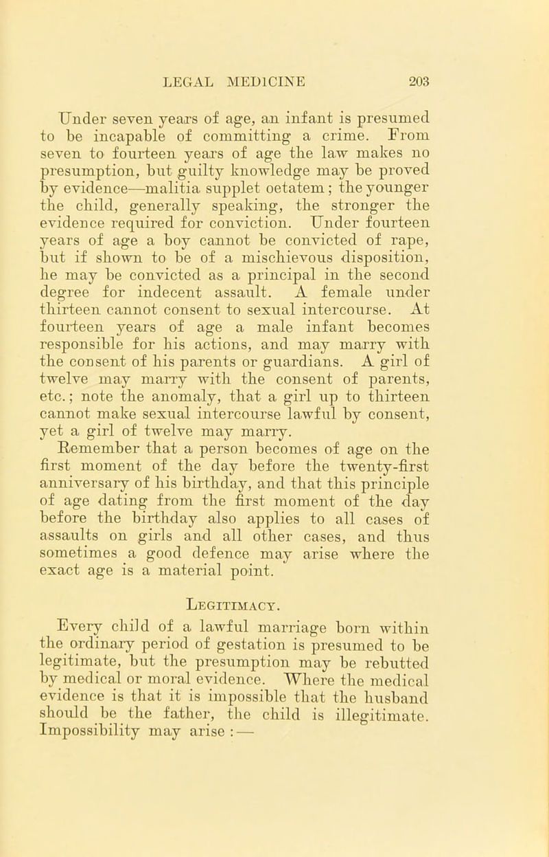 Under seven years of age, an infant is presumed to be incapable of committing a crime. From seven to fourteen years of age tbe law makes no presumption, but guilty knowledge may be proved by evidence—malitia. supplet oetatem ; tbe younger tbe child, generally speaking, tbe stronger the evidence required for conviction. Under fourteen years of age a boy cannot be convicted of rape, but if shown to be of a mischievous disposition, be may be convicted as a principal in tbe second degree for indecent assault. A female under thirteen cannot consent to sexual intercourse. At fourteen years of age a male infant becomes responsible for bis actions, and may marry with tbe consent of bis parents or guardians. A girl of twelve may marry with tbe consent of parents, etc.; note the anomaly, that a girl up to thirteen cannot make sexual intercourse lawful by consent, yet a girl of twelve may marry. Remember that a person becomes of age on the first moment of tbe day before tbe twenty-first anniversaiy of bis birthday, and that this principle of age dating from tbe first moment of the day before tbe birthday also applies to all cases of assaults on girls and all other cases, and thus sometimes a good defence may arise where the exact age is a material point. Legitimacy. Every child of a lawful marriage born within the ordinary period of gestation is presumed to be legitimate, but the presumption may be rebutted by medical or moral evidence. Where tbe medical evidence is that it is impossible that tbe husband should be tbe father, tbe child is illegitimate. Impossibility may arise : —