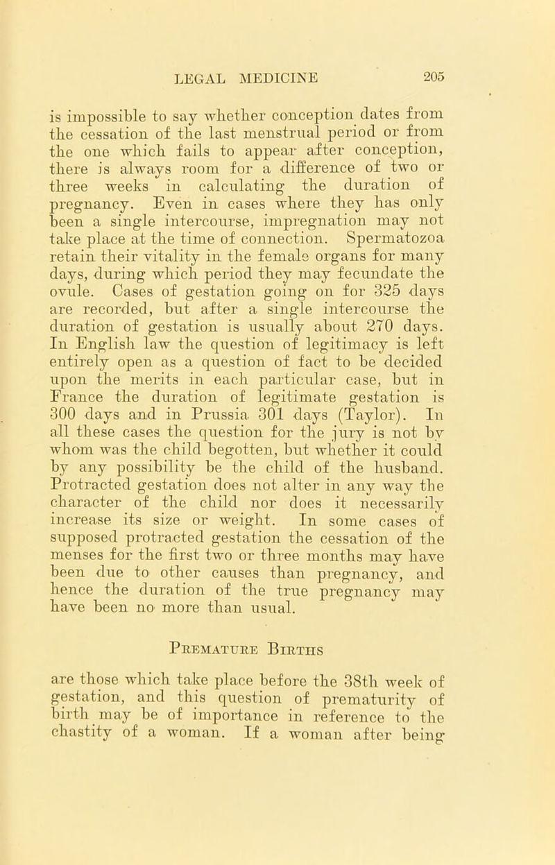 is impossible to say whether conception dates from the cessation of the last menstrual period or from the one which fails to appear after conception, there is always room for a difference of two or three weeks in calculating the duration of pregnancy. Even in cases where they has only been a single intercourse, impregnation may not take place at the time of connection. Spermatozoa retain their vitality in the female organs for many days, during which period they may fecundate the ovule. Cases of gestation going on for 325 days are recorded, but after a single intercourse the duration of gestation is usually about 270 days. In English law the question of legitimacy is left entirely open as a question of fact to be decided upon the merits in each particular case, but in France the duration of legitimate gestation is 300 days and in Prussia 301 days (Taylor). In all these cases the question for the jury is not by whom was the child begotten, but whether it could by any possibility be the child of the husband. Protracted gestation does not alter in any way the character of the child nor does it necessarily increase its size or weight. In some cases of supposed protracted gestation the cessation of the menses for the first two or three months may have been due to other causes than pregnancy, and hence the duration of the true pregnancy may have been no more than usual. Premature Birti-is are those which take place before the 38th week of gestation, and this question of prematurity of birth may be of importance in reference to the chastity of a woman. If a woman after being