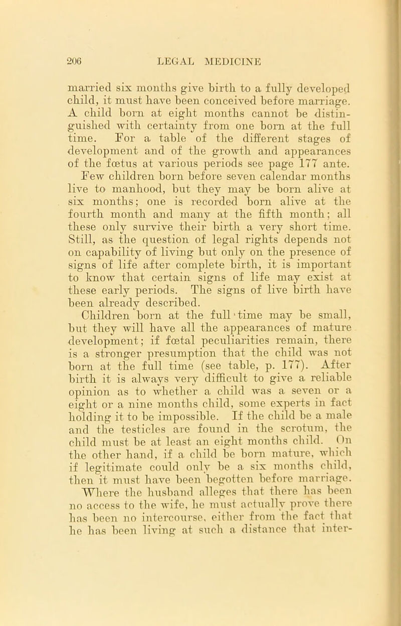 married six months give birth to a fully developed child, it must have been conceived before marriage. A child born at eight months cannot be distin- guished with certainty from one bom at the full time. For a table of the different stages of development and of the growth and appearances of the foetus at various periods see page ITT ante. Few children horn before seven calendar months live to manhood, hut they may be born alive at six months; one is recorded born alive at the fourth month and many at the fifth month; all these only survive their birth a very short time. Still, as the question of legal rights depends not on capability of living but only on the presence of signs of life after complete birth, it is important to know that certain signs of life may exist at these early periods. The signs of live birth have been already described. Children born at the full‘time may he small, hut they will have all the appearances of mature development; if foetal peculiarities remain, there is a stronger presumption that the child was not horn at the full time (see table, p. ITT). After birth it is always veiy difficult to give a reliable opinion as to whether a child was a seven or a eight or a nine months child, some experts in fact holding it to he impossible. If the child he a male and the testicles are found in the scrotum, the child must he at least an eight months child. On the other hand, if a child he horn mature, which if legitimate could only he a six months child, then it must have been begotten before marriage. Where the husband alleges that there has been no access to the wife, he must actually prove there has been no intercourse, either from the fact that he has been living1 at such a distance that inter-