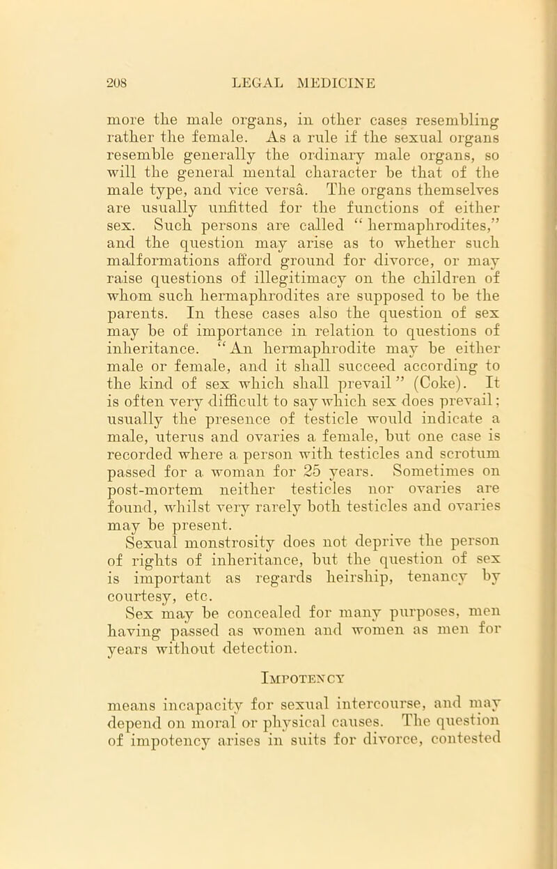 more tlie male organs, in other cases resembling rather the female. As a rule if the sexual organs resemble generally the ordinary male organs, so will the general mental character he that of the male type, and vice versa. The organs themselves are usually unfitted for the functions of either sex. Such persons are called “ hermaphrodites,” and the question may arise as to whether such malformations afford ground for divorce, or may raise questions of illegitimacy on the children of whom such hermaphrodites are supposed to he the parents. In these cases also the question of sex may he of importance in relation to questions of inheritance. “An hermaphrodite may he either male or female, and it shall succeed according to the kind of sex which shall prevail” (Coke). It is often very difficult to say which sex does prevail: usually the presence of testicle would indicate a male, uterus and ovaries a female, hut one case is recorded where a person with testicles and scrotum passed for a woman for 25 years. Sometimes on post-mortem neither testicles nor ovaries are found, whilst very rarely both testicles and ovaries may be present. Sexual monstrosity does not deprive the person of rights of inheritance, hut the question of sex is important as regards heirship, tenancy by coiirtesy, etc. Sex may he concealed for many purposes, men having passed as women and women as men for years without detection. Impotency means incapacity for sexual intercourse, and may depend on moral or physical causes. The question of impotency arises in suits for divorce, contested