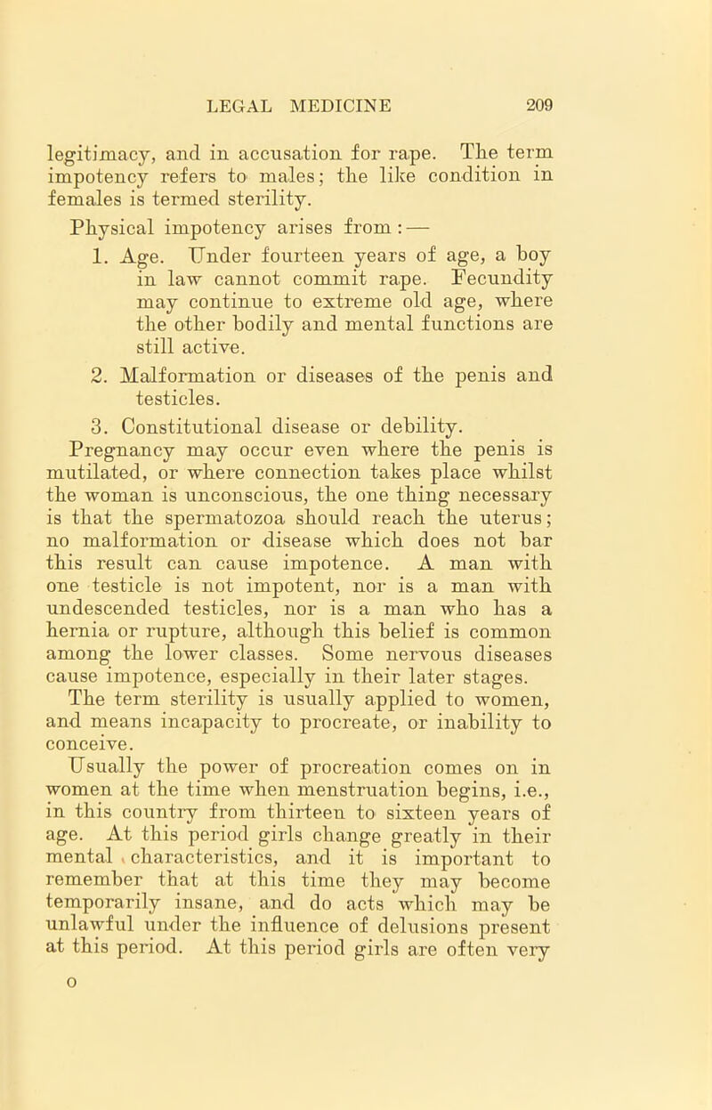 legitimacy, and in accusation for rape. The term impotency refers to males; the like condition in females is termed sterility. Physical impotency arises from : — 1. Age. Under fourteen years of age, a hoy in law cannot commit rape. Fecundity may continue to extreme old age, where the other bodily and mental functions are still active. 2. Malformation or diseases of the penis and testicles. 3. Constitutional disease or debility. Pregnancy may occur even where the penis is mutilated, or where connection takes place whilst the woman is unconscious, the one thing necessary is that the spermatozoa should reach the uterus; no malformation or disease which does not bar this result can cause impotence. A man with one testicle is not impotent, nor is a man with undescended testicles, nor is a man who has a hernia or rupture, although this belief is common among the lower classes. Some nervous diseases cause impotence, especially in their later stages. The term sterility is usually applied to women, and means incapacity to procreate, or inability to conceive. Usually the power of procreation comes on in women at the time when menstruation begins, i.e., in this country from thirteen to sixteen years of age. At this period girls change greatly in their mental t characteristics, and it is important to remember that at this time they may become temporarily insane, and do acts which may he unlawful under the influence of delusions present at this period. At this period girls are often very o