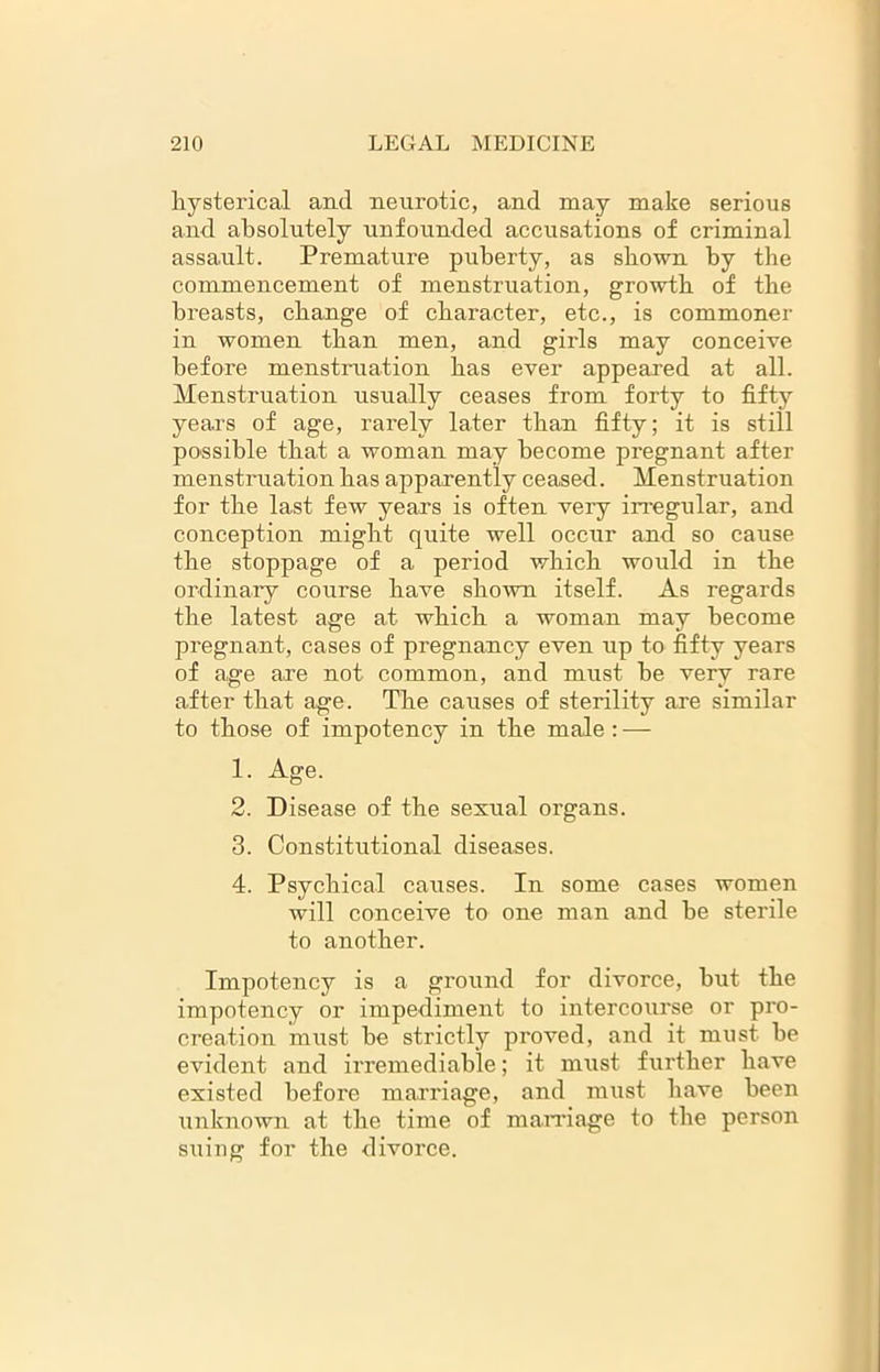 hysterical arul neurotic, and may make serious and absolutely unfounded accusations of criminal assault. Premature puberty, as shown by the commencement of menstruation, growth of the breasts, change of character, etc., is commoner in women than men, and girls may conceive before menstruation has ever appeared at all. Menstruation usually ceases from forty to fifty years of age, rarely later than fifty; it is still possible that a woman may become pregnant after menstruation has apparently ceased. Menstruation for the last few years is often very irregular, and conception might quite well occur and so cause the stoppage of a period which would in the ordinary course have shown itself. As regards the latest age at which a woman may become pregnant, cases of pregnancy even up to fifty years of age are not common, and must be very rare after that age. The causes of sterility are similar to those of impotency in the male: — 1. Age. 2. Disease of the sexual organs. 3. Constitutional diseases. 4. Psychical causes. In some cases women will conceive to one man and he sterile to another. Impotency is a ground for divorce, but the impotency or impediment to intercourse or pro- creation must he strictly proved, and it must he evident and irremediable; it must further have existed before marriage, and must have been unknown at the time of marriage to the person suing for the divorce.