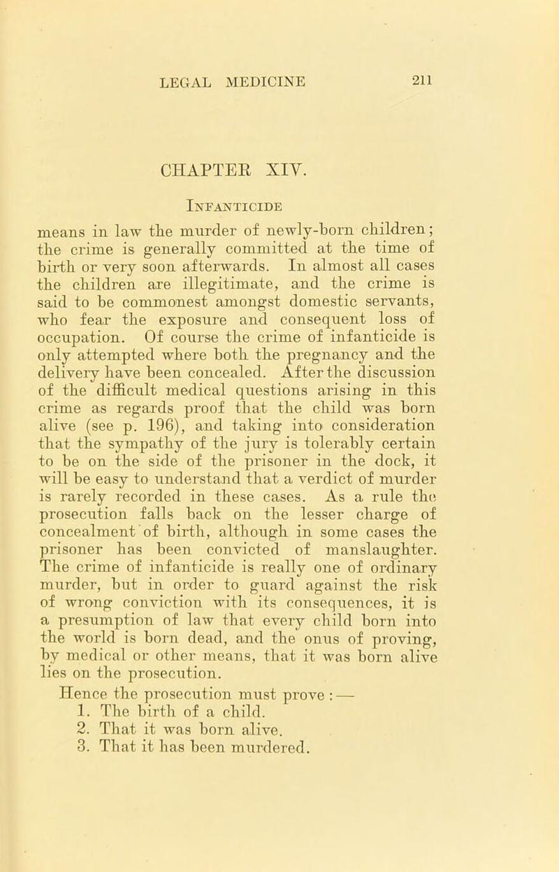 CHAPTER XIV. Infanticide means in law the murder of neAvly-born children; the crime is generally committed at the time of birth or very soon afterwards. In almost all cases the children are illegitimate, and the crime is said to be commonest amongst domestic servants, who fear the exposure and consequent loss of occupation. Of course the crime of infanticide is only attempted where both the pregnancy and the delivery have been concealed. After the discussion of the difficult medical questions arising in this crime as regards proof that the child was born alive (see p. 196), and taking into consideration that the sympathy of the jury is tolerably certain to be on the side of the prisoner in the dock, it will be easy to understand that a verdict of murder is rarely recorded in these cases. As a rule the prosecution falls back on the lesser charge of concealment of birth, although in some cases the prisoner has been convicted of manslaughter. The crime of infanticide is really one of ordinary murder, but in order to guard against the risk of wrong conviction with its consequences, it is a presumption of law that every child born into the world is born dead, and the onus of proving, by medical or other means, that it was born alive lies on the prosecution. Hence the prosecution must prove : — 1. The birth of a child. 2. That it was born alive. 3. That it has been murdered.