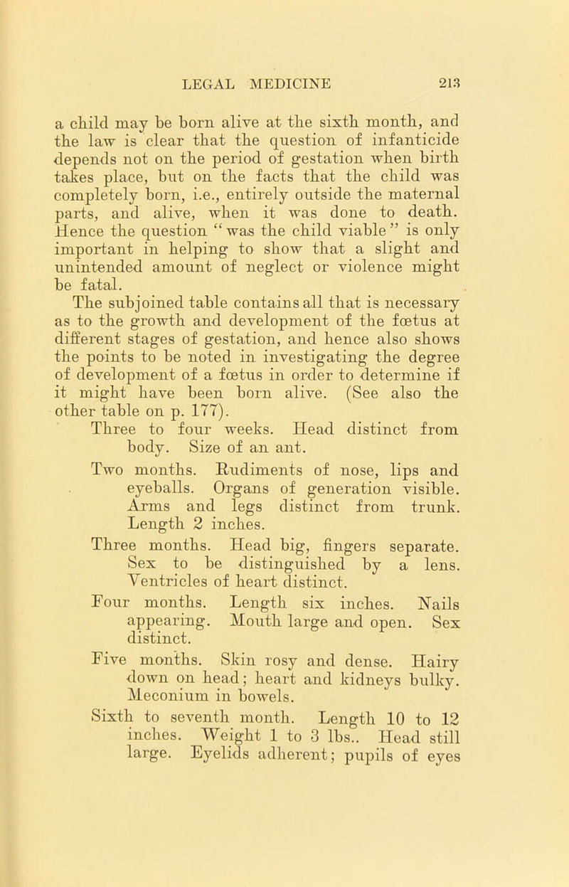 a child may be born alive at the sixth month, and the law is clear that the question of infanticide depends not on the period of gestation when birth takes place, but on the facts that the child was completely horn, i.e., entirely outside the maternal parts, and alive, when it was done to death. Hence the question “ was the child viable ” is only important in helping to show that a slight and unintended amount of neglect or violence might be fatal. The subjoined table contains all that is necessaiy as to the growth and development of the foetus at different stages of gestation, and hence also shows the points to be noted in investigating the degree of development of a foetus in order to determine if it might have been born alive. (See also the other table on p. 177). Three to four weeks. Head distinct from body. Size of an ant. Two months. Rudiments of nose, lips and eyeballs. Organs of generation visible. Arms and legs distinct from trunk. Length 2 inches. Three months. Head big, fingers separate. Sex to be distinguished by a lens. Ventricles of heart distinct. Four months. Length six inches. Nails appearing. Mouth large and open. Sex distinct. Five months. Skin rosy and dense. Hairy down on head; heart and kidneys bulky. Meconium in bowels. Sixth to seventh month. Length 10 to 12 inches. Weight 1 to 3 lbs.. Head still large. Eyelids adherent; pupils of eyes