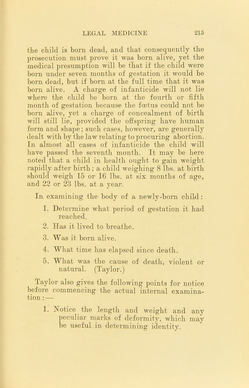 the chikl is born dead, and that consequently the prosecution must prove it was horn alive, yet the medical presumption will he that if the child were born under seven months of gestation it would he born dead, hut if born at the full time that it was horn alive. A charge of infanticide will not lie where the child he born at the fourth or fifth month of gestation because the foetus could not be born alive, yet a charge of concealment of birth will still lie, provided the offspring have human form and shape; such cases, however, are generally dealt with by the law relating to procuring abortion. In almost all cases of infanticide the child will have passed the seventh month. It may be here noted that a child in health ought to gain weight rapidly after birth; a child weighing 8 lbs. at birth should weigh 15 or 16 lbs. at sis months of age, and 22 or 23 lbs. at a year. In examining the body of a newly-bom child : 1. Determine what period of gestation it had reached. 2. Has it lived to breathe. 3. Was it born alive. 4. What time has elapsed since death. 5. What was the cause of death, violent or natural. (Taylor.) Taylor also gives the following points for notice before commencing the actual internal examina- tion : — 1. Notice the length and weight and any peculiar marks of deformity, which may be useful in determining identity.