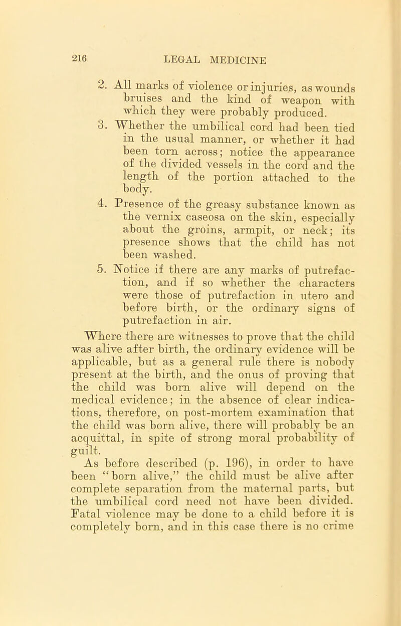 2. All marks of violence or injuries, as wounds bruises and tbe kind of weapon with which they were probably produced. 3. Whether the umbilical cord had been tied in the usual manner, or whether it had been torn across; notice the appearance of the divided vessels in the cord and the length of the portion attached to the body. 4. Presence of the greasy substance known as the vernix caseosa on the skin, especially about the groins, armpit, or neck; its presence shows that the child has not been washed. 5. Notice if there are any marks of putrefac- tion, and if so whether the characters were those of putrefaction in utero and before birth, or the ordinary signs of putrefaction in air. Where there are witnesses to prove that the child was alive after birth, the ordinary evidence will be applicable, but as a general rule there is nobody present at the birth, and the onus of proving that the child was bom alive will depend on the medical evidence; in the absence of clear indica- tions, therefore, on post-mortem examination that the child was born alive, there will probably be an acquittal, in spite of strong moral probability of guilt. As before described (p. 196), in order to have been “bom alive,” the child must be alive after complete separation from the maternal parts, but the umbilical cord need not have been divided. Fatal violence may be done to a child before it is completely bom, and in this case there is no crime