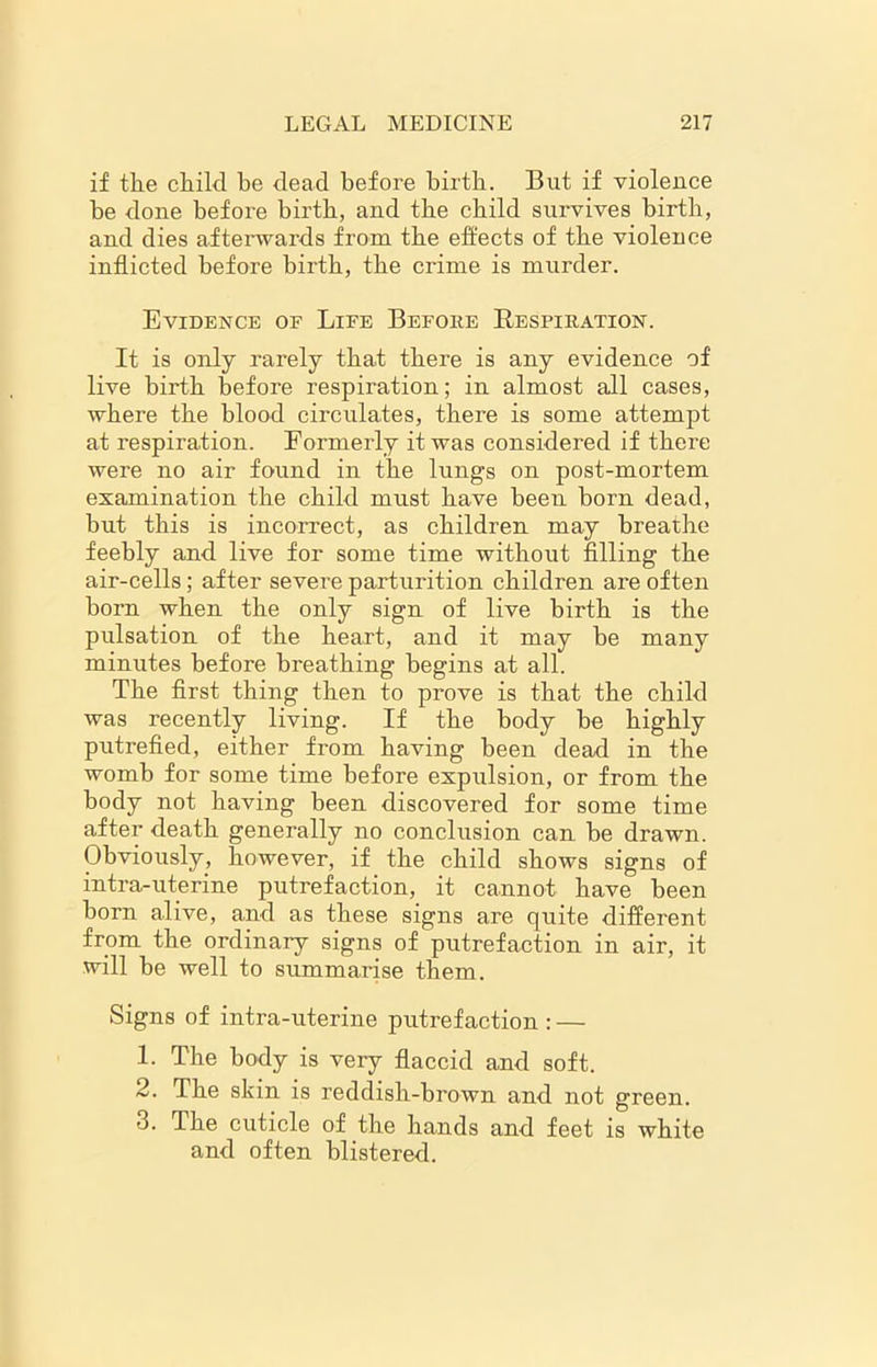 if the child he dead before birth. But if violence be done before birth, and the child survives birth, and dies afterwards from the effects of the violence inflicted before birth, the crime is murder. Evidence of Life Before Respiration. It is only rarely that there is any evidence of live birth before respiration; in almost all cases, where the blood circulates, there is some attempt at respiration. Formerly it was considered if there were no air found in the lungs on post-mortem examination the child must have been born dead, but this is incorrect, as children may breathe feebly and live for some time without filling the air-cells; after severe parturition children are often born when the only sign of live birth is the pulsation of the heart, and it may be many minutes before breathing begins at all. The first thing then to prove is that the child was recently living. If the body be highly putrefied, either from having been dead in the womb for some time before expulsion, or from the body not having been discovered for some time after death generally no conclusion can be drawn. Obviously, however, if the child shows signs of intra-uterine putrefaction, it cannot have been born alive, and as these signs are quite different from the ordinary signs of putrefaction in air, it will be well to summarise them. Signs of intra-uterine putrefaction : — 1. The body is very flaccid and soft. 2. The skin is reddish-brown and not green. 3. The cuticle of the hands and feet is white and often blistered.