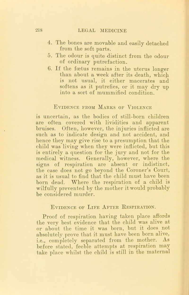 4. The bones are movable and easily detached from the soft parts. 5. The odour is quite distinct from the odour of ordinary putrefaction. 6. If the foetus remains in the uterus longer than about a week after its death, which is not usual, it either macerates and softens as it putrefies, or it may dry up into a sort of mummified condition. Evidence from Marks of Violence is uncertain, as the bodies of still-born children are often covered with lividities and apparent bruises. Often, however, the injuries inflicted are such as to indicate design and not accident, and hence they may give rise to a presumption that the child was living when they were inflicted, hut this is entirely a question for the jury and not for the medical witness. Generally, however, where the signs of respiration are absent or indistinct, the case does not go beyond the Coroner’s Court, as it is usual to find that the child must have been horn dead. Where the respiration of a child is wilfully prevented by the mother it would probably be considered murder. Evidence of Life After Respiration. Proof of respiration having taken place affords the very best evidence that the child was alive at or about the time it was horn, but it does not absolutely prove that it must have been horn alive, i.e., completely separated from the mother. As before stated, feeble attempts at respiration may take place whilst the child is still in the maternal