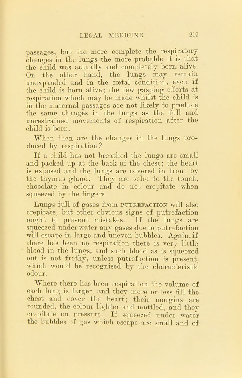 passages, but the more complete the respiratory changes in the lungs the more probable it is that the child was actually and completely born alive. On the other hand, the lungs may remain unexpanded and in the foetal condition, even if the child is bom alive; the few gasping efforts at respiration which may be made whilst the child is in the maternal passages are not likely to produce the same changes in the lungs as the full and unrestrained movements of respiration after the child is born. When then are the changes in the lungs pro- duced by respiration ? If a child has not breathed the lungs are small and packed up at the back of the chest; the heart is exposed and the lungs are covered in front by the thymus gland. They are solid to the touch, chocolate in colour and do not crepitate when squeezed by the fingers. Lungs full of gases from putrefaction will also crepitate, but other obvious signs of putrefaction ought to prevent mistakes. If the lungs are squeezed underwater any gases due to putrefaction will escape in large and uneven bubbles. Again, if there has been no respiration there is very little blood in the lungs, and such blood as is squeezed out is not frothy, unless putrefaction is present, which would be recognised by the characteristic odour. Where there has been respiration the volume of each lung is larger, and they more or less fill the chest and cover the heart; their margins are rounded, the colour lighter and mottled, and they crepitate on pressure. If squeezed under water the bubbles of gas which escape are small and of