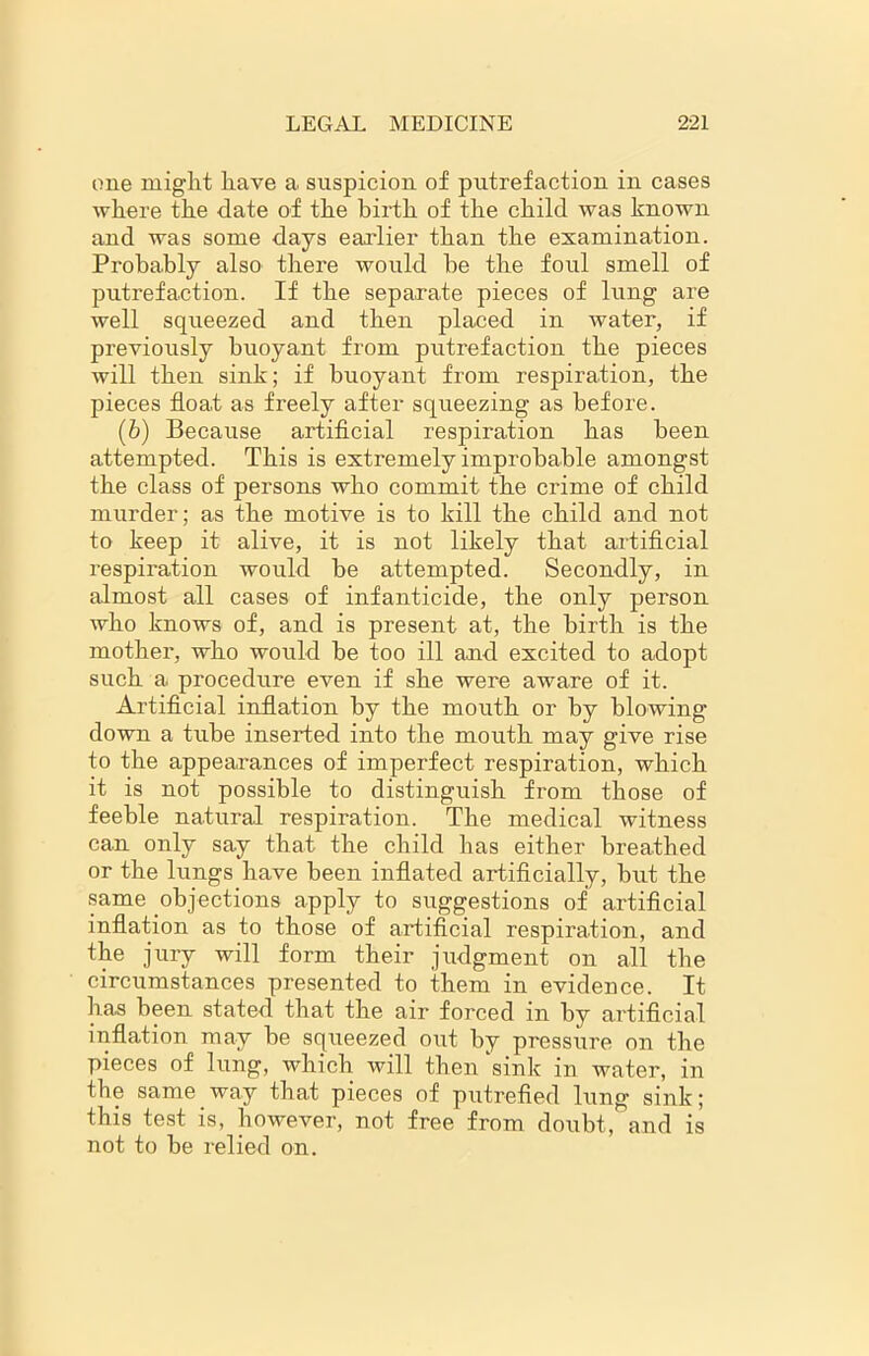 one might have a suspicion of putrefaction in cases where the date of the birth of the child was known and was some days earlier than the examination. Probably also there would he the foul smell of putrefaction.. If the separate pieces of lung are well squeezed and then placed in water, if previously buoyant from putrefaction the pieces will then sink; if buoyant from respiration, the pieces float as freely after squeezing as before. (6) Because artificial respiration has been attempted. This is extremely improbable amongst the class of persons who commit the crime of child murder; as the motive is to kill the child and not to keep it alive, it is not likely that artificial respiration would he attempted. Secondly, in almost all cases of infanticide, the only person who knows of, and is present at, the birth is the mother, who would he too ill and excited to adopt such a procedure even if she were aware of it. Artificial inflation by the mouth or by blowing down a tube inserted into the mouth may give rise to the appearances of imperfect respiration, which it is not possible to distinguish from those of feeble natural respiration. The medical witness can only say that the child has either breathed or the lungs have been inflated artificially, but the same objections apply to suggestions of artificial inflation as to those of artificial respiration, and the jury will form their judgment on all the circumstances presented to them in evidence. It has been stated that the air forced in by artificial inflation may be squeezed out by pressure on the pieces of lung, which will then sink in water, in the same way that pieces of putrefied lung sink; this test is, however, not free from doubt, and is not to he relied on.