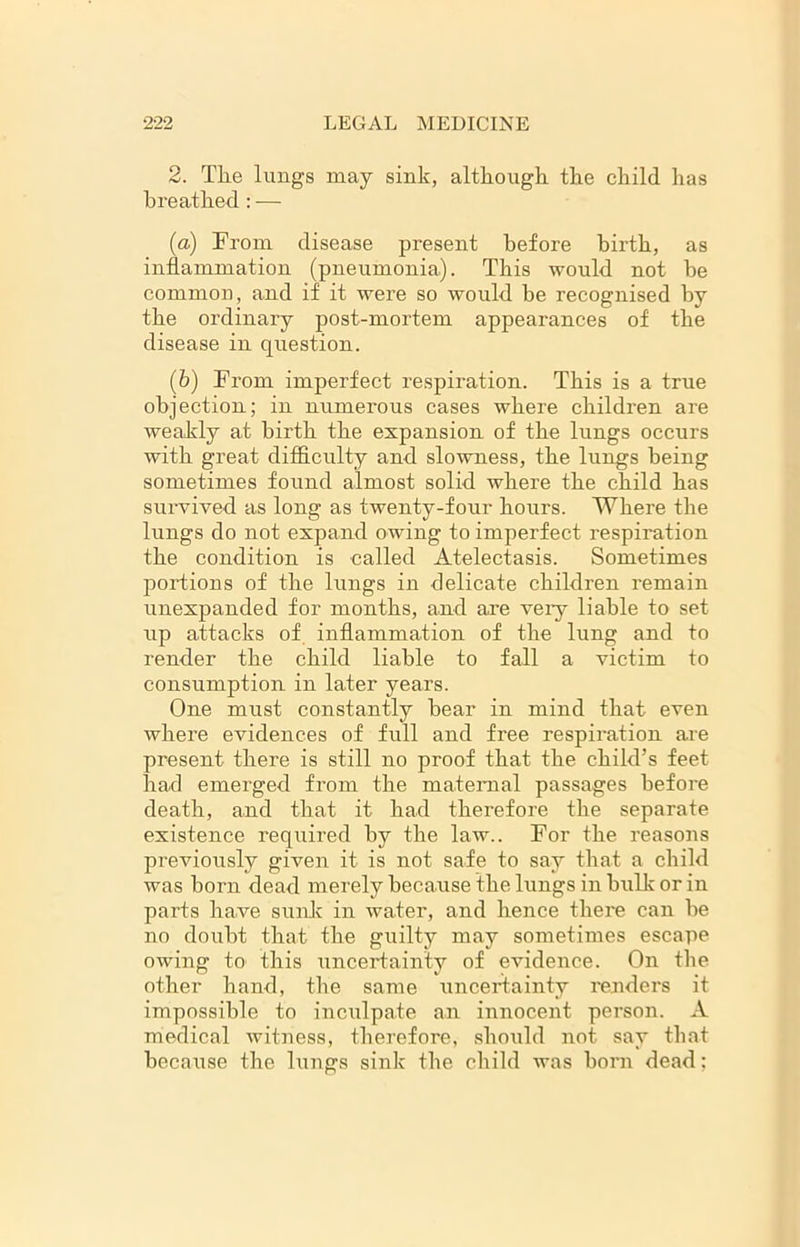 2. The lungs may sink, although the child has breathed : — (а) From disease present before birth, as inflammation (pneumonia). This would not be common, and if it were so would be recognised by the ordinary post-mortem appearances of the disease in question. (б) From imperfect respiration. This is a true objection; in numerous cases where children are weakly at birth the expansion of the lungs occurs with great difficulty and slowness, the lungs being sometimes found almost solid where the child has survived as long as twenty-four hours. Where the lungs do not expand owing to imperfect respiration the condition is called Atelectasis. Sometimes portions of the lungs in delicate children remain unexpanded for months, and are very liable to set up attacks of inflammation of the lung and to render the child liable to fall a victim to consumption in later years. One must constantly bear in mind that even where evidences of full and free respiration are present there is still no proof that the child’s feet had emerged from the maternal passages before death, and that it had therefore the separate existence required by the law.. For the reasons previously given it is not safe to say that a child was born dead merely because the lungs in birik or in parts have sunk in water, and hence there can be no doubt that the guilty may sometimes escape owing to this uncertainty of evidence. On the other hand, the same uncertainty renders it impossible to inculpate an innocent person. A medical witness, therefore, should not say that because the lungs sink the child was born dead: