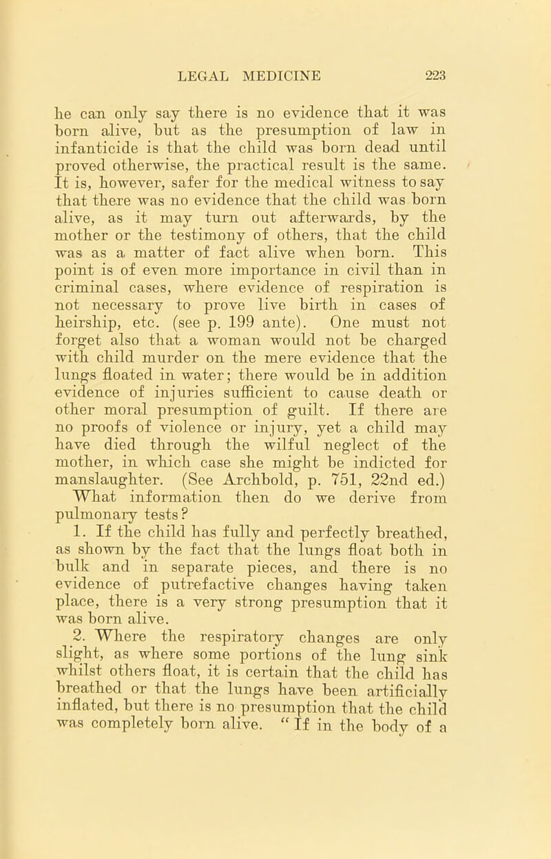 lie can only say there is no evidence that it was horn alive, but as the presumption of law in infanticide is that the child was horn dead until proved otherwise, the practical result is the same. It is, however, safer for the medical witness to say that there was no evidence that the child was horn alive, as it may turn out afterwards, by the mother or the testimony of others, that the child was as a matter of fact alive when born. This point is of even more importance in civil than in criminal cases, where evidence of respiration is not necessary to prove live birth in cases of heirship, etc. (see p. 199 ante). One must not forget also that a woman would not he charged with child murder on the mere evidence that the lungs floated in water; there would be in addition evidence of injuries sufficient to cause death or other moral presumption of guilt. If there are no proofs of violence or injury, yet a child may have died through the wilful neglect of the mother, in which case she might be indicted for manslaughter. (See Archbold, p. 751, 22nd ed.) What information then do we derive from pulmonary tests? 1. If the child has fully and perfectly breathed, as shown by the fact that the lungs float both in bulk and in separate pieces, and there is no evidence of putrefactive changes having taken place, there is a very strong presumption that it was born alive. 2. Where the respiratory changes are only slight, as where some portions of the lung sink whilst others float, it is certain that the child has breathed or that the lungs have been artificially inflated, but there is no presumption that the child was completely born alive. “ If in the body of a