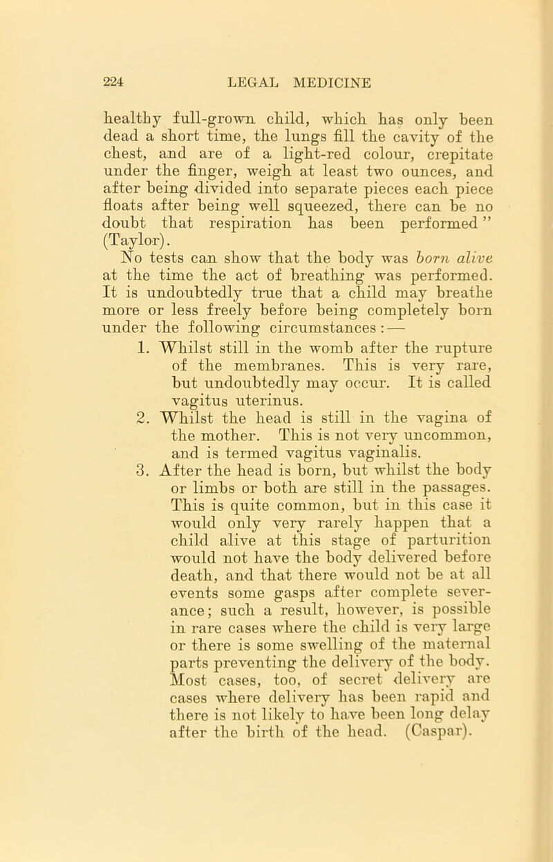 healthy full-grown child, which has only been dead a short time, the lungs fill the cavity of the chest, and are of a light-red colour, crepitate under the finger, weigh at least two ounces, and after being divided into separate pieces each piece floats after being well squeezed, there can he no doubt that respiration has been performed ” (Taylor). No tests can show that the body was born alive at the time the act of breathing was performed. It is undoubtedly true that a child may breathe more or less freely before being completely horn under the following circumstances : — 1. Whilst still in the womb after the rupture of the membranes. This is very rare, but undoubtedly may occur. It is called vagitus uterinus. 2. Whilst the head is still in the vagina of the mother. This is not very uncommon, and is termed vagitus vaginalis. 3. After the head is born, but whilst the body or limbs or both axe still in the passages. This is quite common, but in this case it would only very rarely happen that a child alive at this stage of parturition would not have the body delivered before death, and that there would not be at all events some gasps after complete sever- ance; such a result, however, is possible in rare cases where the child is very large or there is some swelling of the maternal parts preventing the delivery of the body. Most cases, too, of secret delivery are cases where delivery has been rapid and there is not likely to have been long delay after the birth of the head. (Caspar).