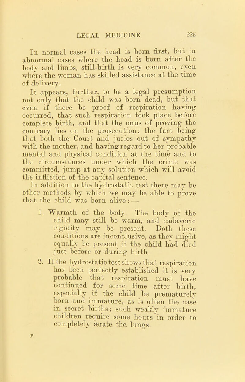 In normal cases the head is born first, but in abnormal eases where the head is born after the body and limbs, still-birth is very common, even where the woman has skilled assistance at the time of delivery. It appears, further, to be a legal presumption not only that the child was horn dead, but that even if there be proof of respiration having occurred, that such respiration took place before complete birth, and that the onus of proving the contrary lies on the prosecution; the fact being that both the Court and juries out of sympathy with the mother, and having regard to her probable mental and physical condition at the time and to the circumstances under which the crime was committed, jump at any solution which will avoid the infliction of the capital sentence. In addition to the hydrostatic test there may be other methods by which we may be able to prove that the child was born alive : — 1. Warmth of the body. The body of the child may still be warn, and cadaveric rigidity may be present. Both these conditions are inconclusive, as they might equally be present if the child had died just before or during birth. 2. If the hydrostatic test shows that respiration has been perfectly established it is very probable that respiration must have continued for some time after birth, especially if the child be prematurely born and immature, as is often the case in secret births; such weakly immature children require some hours in order to completely serate the lungs. p