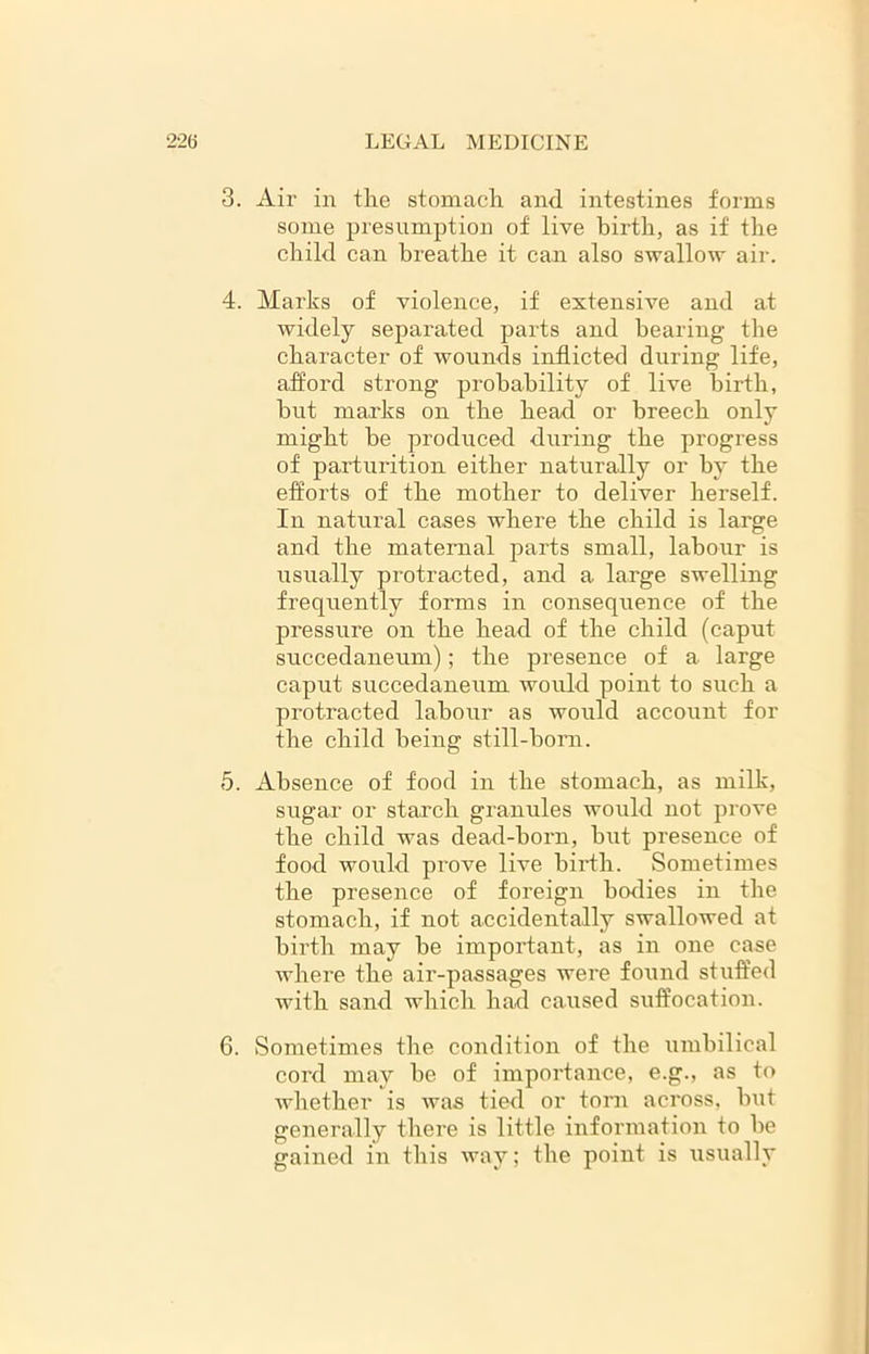 3. Air in the stomach and intestines forms some presumption of live birth, as if the child can breathe it can also swallow air. 4. Marks of violence, if extensive and at widely separated parts and bearing the character of wounds inflicted during life, afford strong probability of live birth, but marks on the head or breech only might be produced during the progi’ess of parturition either naturally or by the efforts of the mother to deliver herself. In natural cases where the child is large and the maternal parts small, labour is usually protracted, and a large swelling frequently forms in consequence of the pressure on the head of the child (caput succedaneum); the presence of a large caput succedaneum would point to such a protracted labour as would account for the child being still-born. 5. Absence of food in the stomach, as milk, sugar or starch granules would not prove the child was dead-born, but presence of food would prove live birth. Sometimes the presence of foreign bodies in the stomach, if not accidentally swallowed at birth may be important, as in one case where the air-passages were found stuffed with sand which had caused suffocation. 6. Sometimes the condition of the umbilical cord may be of importance, e.g., as to whether is was tied or torn across, but generally there is little information to be gained in this wav; the point is usually