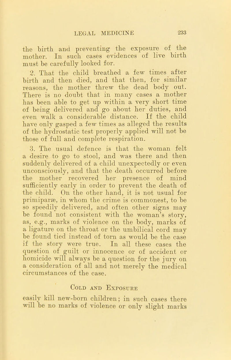 the birth and preventing the exposure of the mother. In such cases evidences of live birth must be carefully looked for. 2. That the child breathed a few times after birth and then died, and that then, for similar reasons, the mother threw the dead body out. There is no doubt that in many cases a mother has been able to get up within a veiy short time of being delivered and go about her duties, and even walk a considerable distance. If the child have only gasped a few times as alleged the results of the hydrostatic test properly applied will not be those of full and complete respiration. 3. The usual defence is that the woman felt a desire to go to stool, and was there and then suddenly delivered of a child unexpectedly or even unconsciously, and that the death occurred before the mother recovered her presence of mind sufficiently early in order to prevent the death of the child. On the other hand, it is not usual for primiparse, in whom the crime is commonest, to be so speedily delivered, and often other signs may be found not consistent with the woman’s story, as, e.g., marks of violence on the body, marks of a ligature on the throat or the umbilical cord may be found tied instead of tom as would be the case if the story were true. In all these cases the question of guilt or innocence or of accident or homicide will always be a question for the jury on a consideration of all and not merely the medical circumstances of the case. Cold and Exposure easily kill new-born children; in such cases there will be no marks of violence or only slight marks