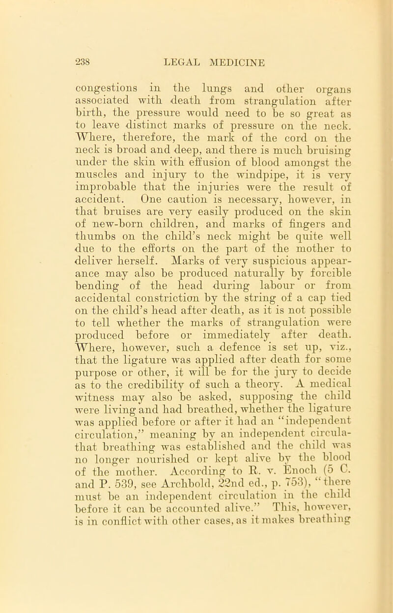 congestions in the lungs and other organs associated with death from strangulation after birth, the pressure would need to be so great as to leave distinct marks of pressure on the neck. Where, therefore, the mark of the cord on the neck is broad and deep, and there is much bruising under the skin with effusion of blood amongst the muscles and injury to the windpipe, it is very improbable that the injuries were the result of accident. One caution is necessary, however, in that bruises are very easily produced on the skin of new-horn children, and marks of fingers and thumbs on the child’s neck might he quite well due to the efforts on the part of the mother to deliver herself. Marks of very suspicious appear- ance may also he produced naturally by forcible bending of the head during labour or from accidental constriction by the string of a cap tied on the child’s head after death, as it is not possible to tell whether the marks of strangulation were produced before or immediately after death. Where, however, such a defence is set up, viz., that the ligature was applied after death for some purpose or other, it will he for the jury to decide as to the credibility of such a theory. A medical witness may also be asked, supposing the child were living and had breathed, whether the ligature was applied before or after it had an “independent circulation,” meaning by an independent circula- that breathing was established and the child was no longer nourished or kept alive by the blood of the mother. According to R. v. Enoch (5 C. and P. 539, see Archbold, 22iul ed;, p. 753), “there must be an independent circulation in the child before it can be accounted alive.” This, however, is in conflict with other cases, as it makes breathing
