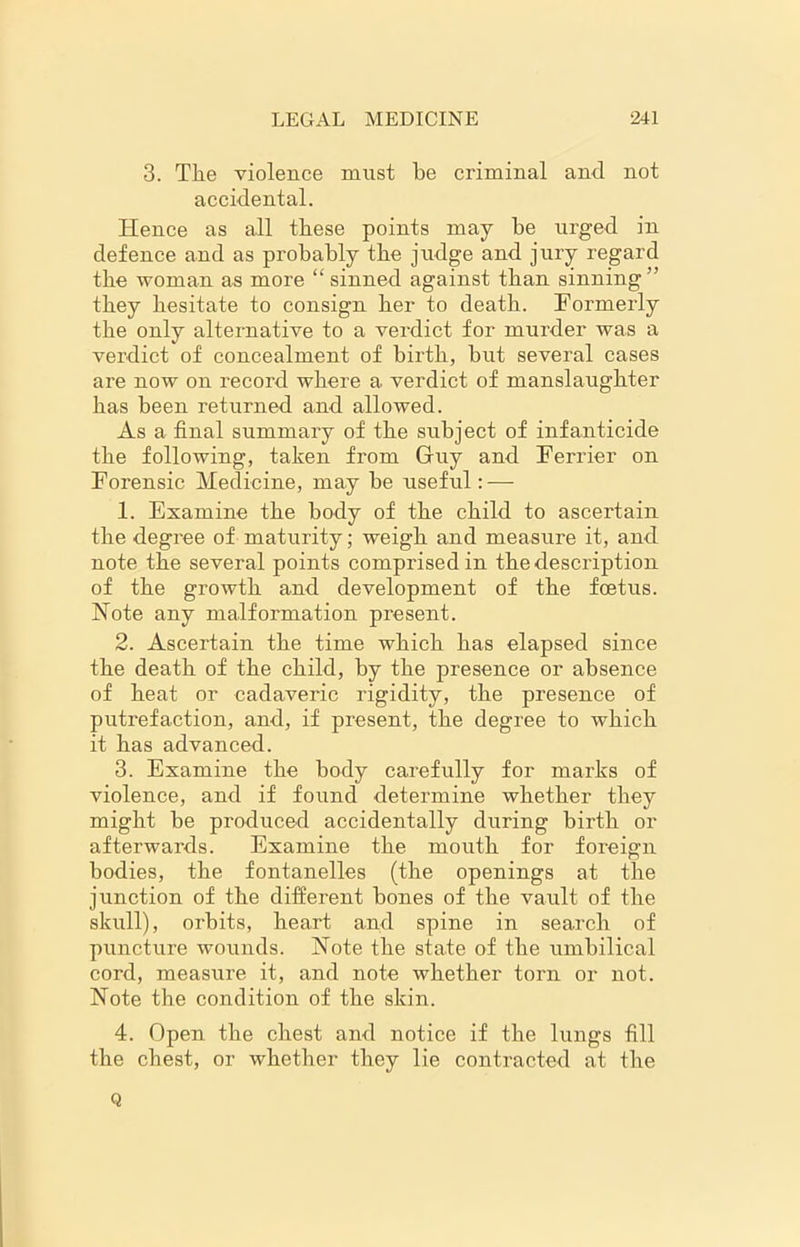 3. Tlie violence must be criminal and not accidental. Hence as all these points may be urged in defence and as probably the judge and jury regard tbe woman as more “sinned against tban sinning” tbey hesitate to consign her to death. Formerly the only alternative to a verdict for murder was a verdict of concealment of birth, but several cases are now on record where a verdict of manslaughter has been returned and allowed. As a final summary of the subject of infanticide the following, taken from Guy and Ferrier on Forensic Medicine, may be useful: — 1. Examine the body of the child to ascertain the degree of maturity; weigh and measure it, and note the several points comprised in the description of the growth and development of the foetus. Note any malformation present. 2. Ascertain the time which has elapsed since the death of the child, by the presence or absence of heat or cadaveric rigidity, the presence of putrefaction, and, if present, the degree to which it has advanced. 3. Examine the body carefully for marks of violence, and if found determine whether they might be produced accidentally during birth or afterwards. Examine the mouth for foreign bodies, the fontanelles (the openings at the junction of the different bones of the vault of the skull), orbits, heart and spine in search of puncture wounds. Note the state of the umbilical cord, measure it, and note whether torn or not. Note the condition of the skin. 4. Open the chest and notice if the lungs fill the chest, or whether they lie contracted at the Q