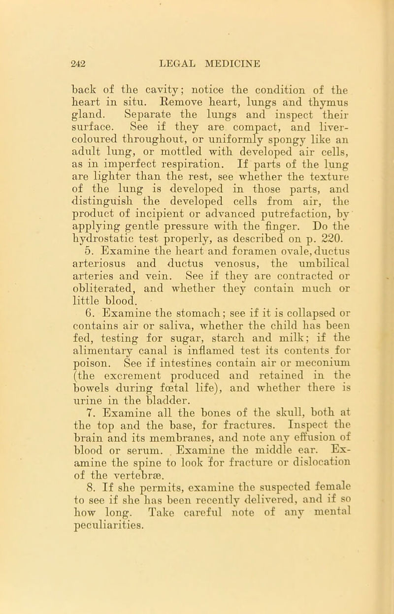 back of the cavity; notice the condition of the heart in situ. Remove heart, lungs and thymus gland. Separate the lungs and inspect their surface. See if they are compact, and liver- coloured throughout, or uniformly spongy like an adult lung, or mottled with developed air cells, as in imperfect respiration. If parts of the lung are lighter than the rest, see whether the texture of the lung is developed in those parts, and distinguish the developed cells from air, the product of incipient or advanced putrefaction, by applying gentle pressure with the finger. Do the hydrostatic test properly, as described on p. 220. 5. Examine the heart and foramen ovale, ductus arteriosus and ductus venosus, the umbilical arteries and vein. See if they are contracted or obliterated, and whether they contain much or little blood. 6. Examine the stomach; see if it is collapsed or contains air or saliva, whether the child has been fed, testing for sugar, starch and milk; if the alimentary canal is inflamed test its contents for poison. See if intestines contain air or meconium (the excrement produced and retained in the bowels during foetal life), and whether there is urine in the bladder. 7. Examine all the bones of the skull, both at the top and the base, for fractures. Inspect the brain and its membranes, and note any effusion of blood or serum. Examine the middle ear. Ex- amine the spine to look for fracture or dislocation of the vertebra;. 8. If she permits, examine the suspected female to see if she has been recently delivered, and if so how long. Take careful note of any mental peculiarities.