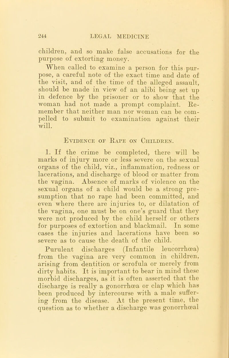 children, and so make false accusations for the purpose of extorting money. When called to examine a person for this pur- pose, a careful note of the exact time and date of the visit, and of the time of the alleged assault, should be made in view of an alibi being set up in defence by the prisoner or to show that the woman had not made a prompt complaint. Re- member that neither man nor woman can he com- pelled to submit to examination against their will. Evidence or Rape on Children. 1. If the crime be completed, there will he marks of injury more or less severe on the sexual organs of the child, viz., inflammation, redness or lacerations, and discharge of blood or matter from the vagina. Absence of marks of violence on the sexual organs of a child would he a strong pre- sumption that no rape had been committed, and even where there are injuries to, or dilatation of the vagina, one must he on one’s guard that they were not produced by the child herself or others for purposes of extortion and blackmail. In some cases the injuries and lacerations have been so severe as to cause the death of the child. Purulent discharges (Infantile leucorrhoea) from the vagina are veiy common in children, arising from dentition or scrofula or merely from dirty habits. It is important to hear in mind these morbid discharges, as it is often asserted that the discharge is really a gonorrhoea or clap which has been produced by intercourse with a male suffer- ing from the disease. At the present time, the question as to whether a discharge was gonorrhoeal