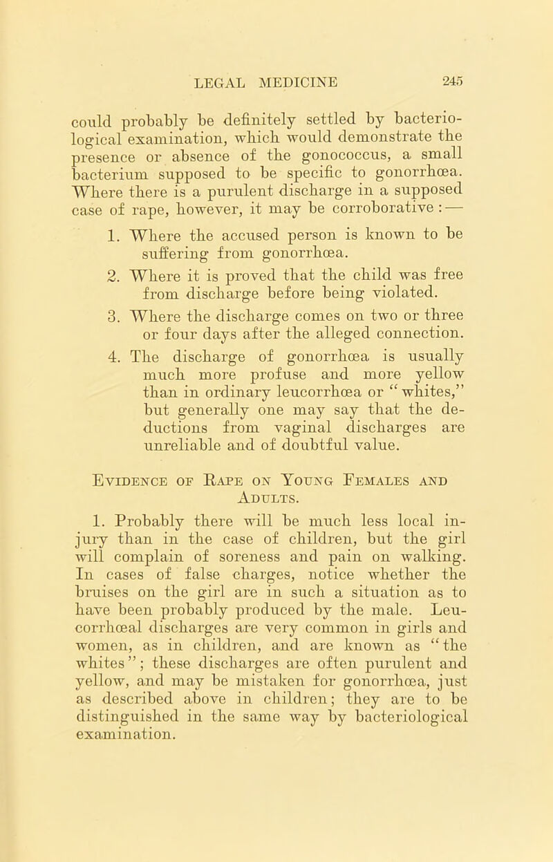 could probably be definitely settled by bacterio- logical examination, which would demonstrate the presence or absence of the gonococcus, a small bacterium supposed to be specific to gonorrhoea. Where there is a purulent discharge in a supposed case of rape, however, it may be corroborative : — 1. Where the accused person is known to be suffering from gonorrhoea. 2. Where it is proved that the child was free from discharge before being violated. 3. Where the discharge comes on two or three or four days after the alleged connection. 4. The discharge of gonorrhoea is usually much more profuse and more yellow than in ordinary leucorrhcea or “whites,” but generally one may say that the de- ductions from vaginal discharges are unreliable and of doubtful value. Evidence of Rape on Young Females and Adults. 1. Probably there will be much less local in- jury than in the case of children, but the girl will complain of soreness and pain on walking. In cases of false charges, notice whether the bruises on the girl are in such a situation as to have been probably produced by the male. Leu- corrhoeal discharges are very common in girls and women, as in children, and are known as “ the whites”; these discharges are often purulent and yellow, and may be mistaken for gonorrhoea, just as described above in children; they are to be distinguished in the same way by bacteriological examination.