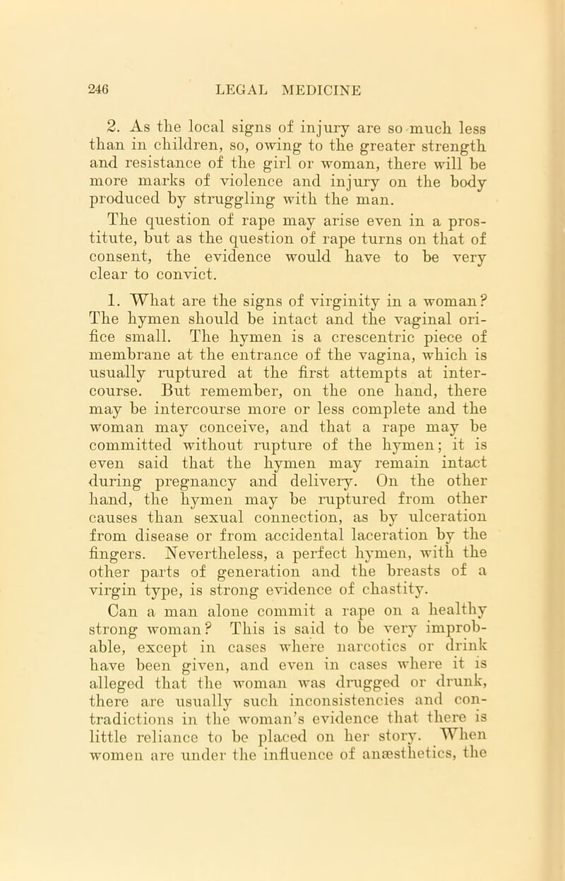2. As the local signs of injury are so much less than in children, so, owing to the greater strength and resistance of the girl or woman, there will be more marks of violence and injury on the body produced by struggling with the man. The question of rape may arise even in a pros- titute, but as the question of rape turns on that of consent, the evidence would have to be very clear to convict. 1. What are the signs of virginity in a woman? The hymen should he intact and the vaginal ori- fice small. The hymen is a crescentric piece of membrane at the entrance of the vagina, which is usually ruptured at the first attempts at inter- course. But remember, on the one hand, there may be intercourse more or less complete and the woman may conceive, and that a rape may be committed without rupture of the hyrmen; it is even said that the hymen may remain intact during pregnancy and delivery. On the other hand, the hymen may he ruptured from other causes than sexual connection, as by ulceration from disease or from accidental laceration by the fingers. Nevertheless, a perfect hymen, with the other parts of generation and the breasts of a virgin type, is strong evidence of chastity. Can a man alone commit a rape on a healthy strong woman ? This is said to be very improb- able, except in cases where narcotics or drink have been given, and even in cases where it is alleged that the woman was drugged or drunk, there are usually such inconsistencies and con- tradictions in the woman’s evidence that there is little reliance to be placed on her story. When women are under the influence of anaesthetics, the