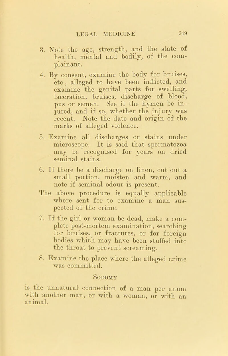 3. Note the age, strength, and the state of health, mental and bodily, of the com- plainant. 4. By consent, examine the body for bruises, etc., alleged to have been inflicted, and examine the genital parts for swelling, laceration, bruises, discharge of blood, pus or semen. See if the hymen he in- jured, and if so, whether the injury was recent. Note the date and origin of the marks of alleged violence. 5. Examine all discharges or stains under microscope. It is said that spermatozoa may be recognised for years on dried seminal stains. 6. If there be a discharge on linen, cut out a small portion, moisten and warm, and note if seminal odour is present. The above procedure is equally applicable where sent for to examine a man sus- pected of the crime. 7. If the girl or woman be dead, make a com- plete post-mortem examination, searching for bruises, or fractures, or for foreign bodies which may have been stuffed into the throat to prevent screaming. 8. Examine the place where the alleged crime was committed. Sodomy is the unnatural connection of a man per anum with another man, or with a woman, or with an animal.