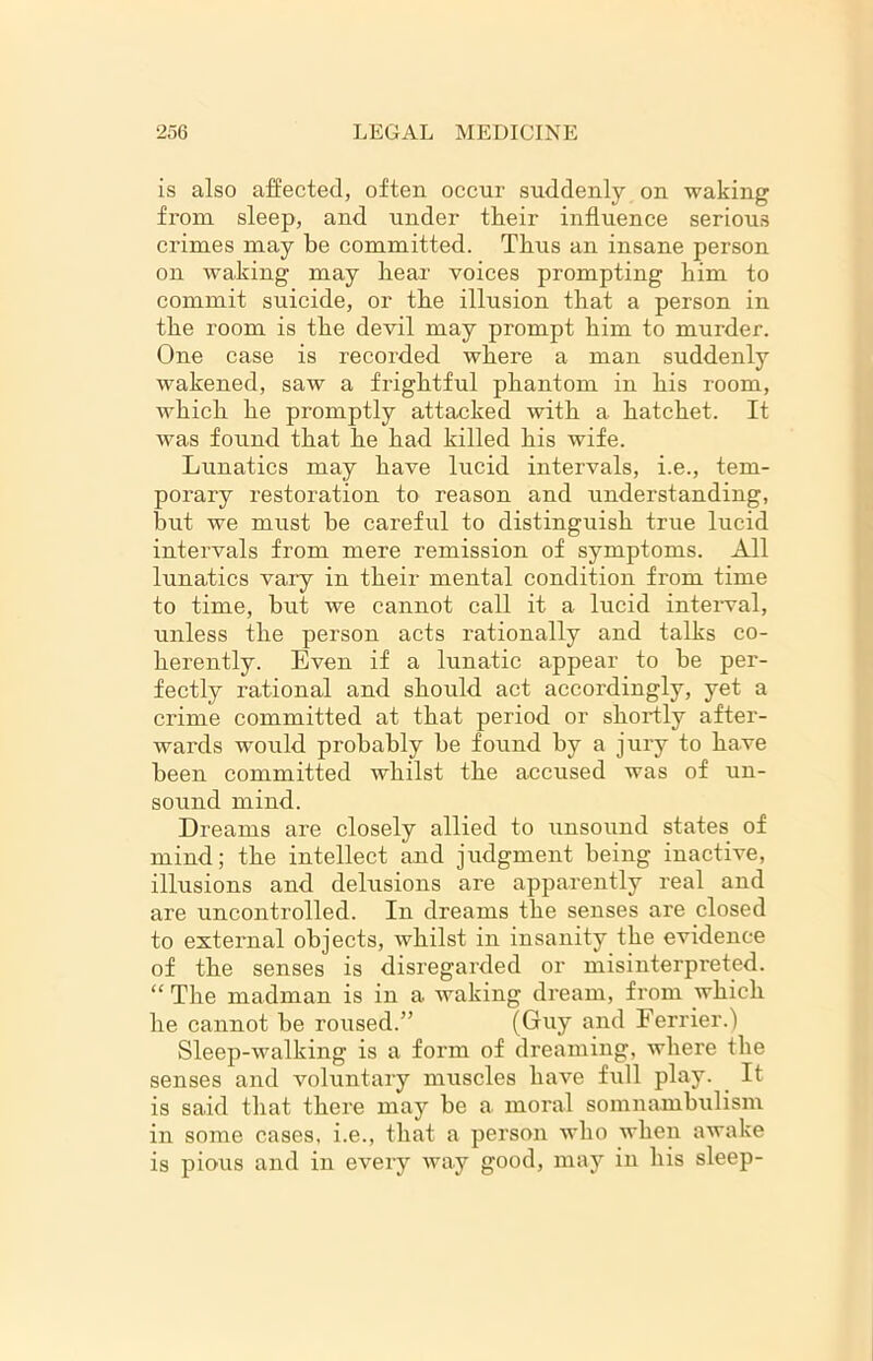 is also affected, often occur suddenly on waking from sleep, and under their influence serious crimes may be committed. Thus an insane person on waking may bear voices prompting bim to commit suicide, or tbe illusion that a person in the room is tbe devil may prompt bim to murder. One case is recorded where a man suddenly wakened, saw a frightful phantom in bis room, which he promptly attacked with a hatchet. It was found that he had killed his wife. Lunatics may have lucid intervals, i.e., tem- porary restoration to reason and understanding, hut we must be careful to distinguish true lucid intervals from mere remission of symptoms. All lunatics vary in their mental condition from time to time, but we cannot call it a lucid interval, unless the person acts rationally and talks co- herently. Even if a lunatic appear to be per- fectly rational and should act accordingly, yet a crime committed at that period or shortly after- wards would probably he found by a jury to have been committed whilst the accused was of un- sound mind. Dreams are closely allied to unsound states of mind; the intellect and judgment being inactive, illusions and delusions are apparently real and are uncontrolled. In dreams the senses are closed to external objects, whilst in insanity the evidence of the senses is disregarded or misinterpreted. “ The madman is in a waking dream, from which he cannot he roused.” (Guy and Ferrier.f Sleep-walking is a form of dreaming, where the senses and voluntary muscles have full play. It is said that there may he a. moral somnambulism in some cases, i.e., that a person who when awake is pious and in every way good, may in his sleep-