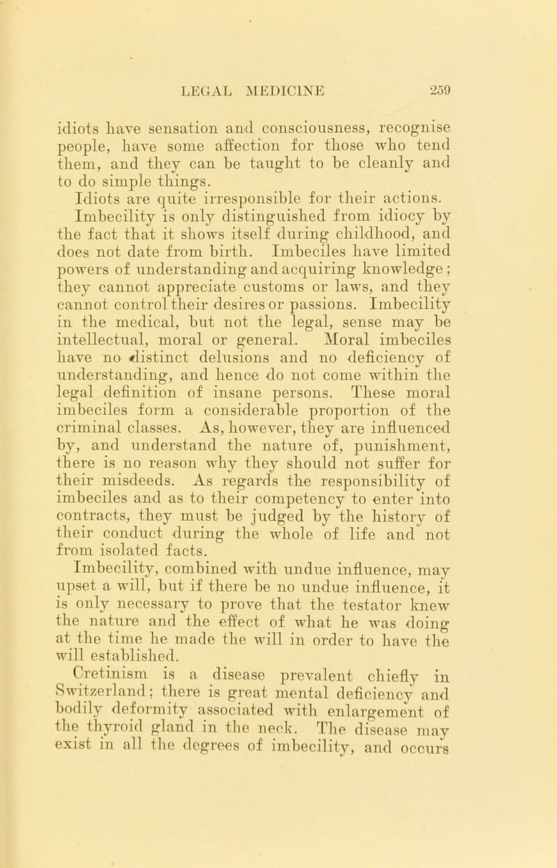 idiots have sensation and consciousness, recognise people, have some affection for those who tend them, and they can he taught to be cleanly and to do simple things. Idiots are quite irresponsible for their actions. Imbecility is only distinguished from idiocy by the fact that it shows itself during childhood, and does not date from birth. Imbeciles have limited powers of understanding and acquiring knowledge ; they cannot appreciate customs or laws, and they cannot control their desires or passions. Imbecility in the medical, but not the legal, sense may be intellectual, moral or general. Moral imbeciles have no .distinct delusions and no deficiency of understanding, and hence do not come within the legal definition of insane persons. These moral imbeciles form a considerable proportion of the criminal classes. As, however, they are influenced by, and understand the nature of, punishment, there is no reason why they should not suffer for their misdeeds. As regards the responsibility of imbeciles and as to their competency to enter into contracts, they must be judged by the history of their conduct during the whole of life and not from isolated facts. Imbecility, combined with undue influence, may upset a will, but if there be no undue influence, it is only necessary to prove that the testator knew the nature and the effect of what he was doing at the time lie made the will in order to have the will established. Cretinism is a disease prevalent chiefly in Switzerland; there is great mental deficiency and bodily deformity associated with enlargement of the thyroid gland in the neck. The disease may exist in all the degrees of imbecility, and occurs