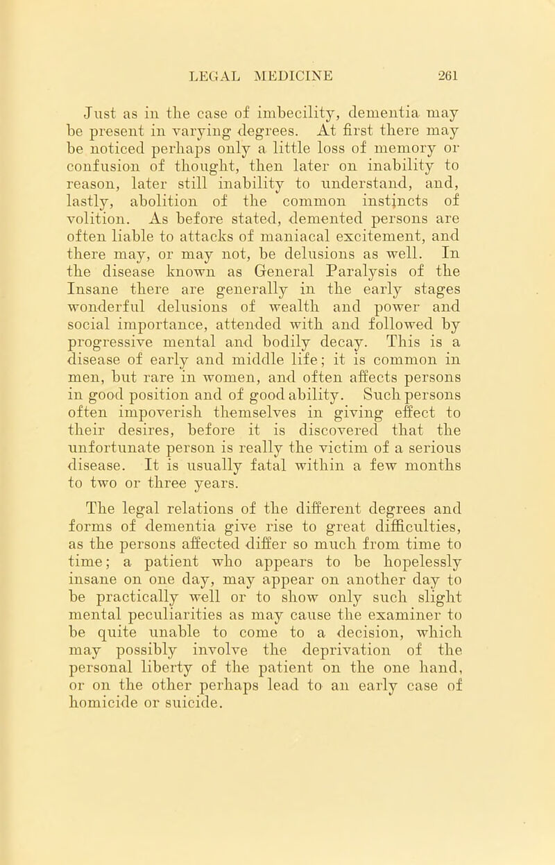 Just as in the case of imbecility, dementia may be present in varying degrees. At first there may he noticed perhaps only a little loss of memory or confusion of thought, then later on inability to reason, later still inability to understand, and, lastly, abolition of the common instincts of volition. As before stated, demented persons are often liable to attacks of maniacal excitement, and there may, or may not, be delusions as well. In the disease known as General Paralysis of the Insane there are generally in the early stages wonderful delusions of wealth and power and social importance, attended with and followed by progressive mental and bodily decay. This is a disease of early and middle life; it is common in men, but rare in women, and often affects persons in good position and of good ability. Such persons often impoverish themselves in giving effect to their desires, before it is discovered that the unfortunate person is really the victim of a serious disease. It is usually fatal within a few months to two or three years. The legal relations of the different degrees and forms of dementia give rise to great difficulties, as the persons affected differ so much from time to time; a patient who appears to be hopelessly insane on one day, may appear on another day to be practically well or to show only such slight mental peculiarities as may cause the examiner to be quite unable to come to a decision, which may possibly involve the deprivation of the personal liberty of the patient on the one hand, or on the other perhaps lead to an early case of homicide or suicide.