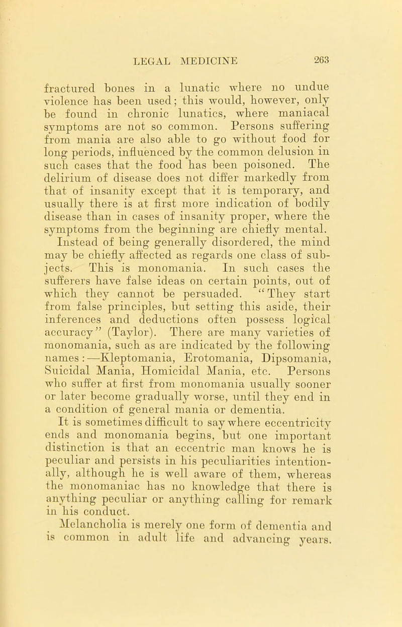 fractured, bones in a lunatic where no undue violence has been used; this would, however, only be found in chronic lunatics, where maniacal symptoms are not so common. Persons suffering from mania are also able to go without food for long periods, influenced by the common delusion in such cases that the food has been poisoned. The delirium of disease does not differ markedly from that of insanity except that it is temporary, and usually there is at first more indication of bodily disease than in cases of insanity proper, where the symptoms from the beginning are chiefly mental. Instead of being generally disordered, the mind may be chiefly affected as regards one class of sub- jects. This is monomania. In such cases the sufferers have false ideas on certain points, out of which they cannot be persuaded. “ They start from false principles, but setting this aside, their inferences and deductions often possess logical accuracy” (Taylor). There are many varieties of monomania, such as are indicated by the following names : —Kleptomania, Erotomania, Dipsomania, Suicidal Mania, Homicidal Mania, etc. Persons who suffer at first from monomania usually sooner or later become gradually worse, until they end in a condition of general mania or dementia. It is sometimes difficult to say where eccentricity ends and monomania begins, but one important distinction is that an eccentric man knows he is peculiar and persists in his peculiarities intention- ally, although he is well aware of them, whereas the monomaniac has no knowledge that there is anything peculiar or anything calling for remark in his conduct. Melancholia is merely one form of dementia and is common in adult life and advancing years.