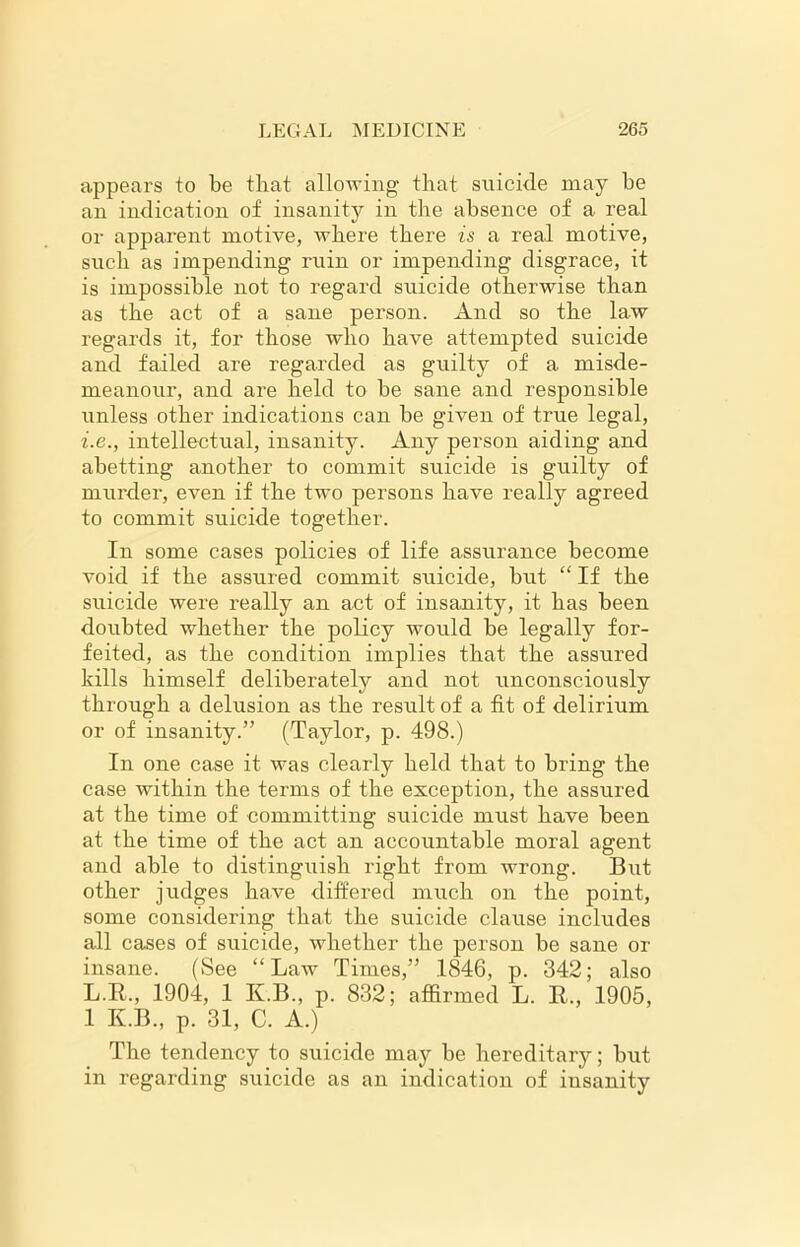 appears to be that allowing that suicide may be an indication of insanity in the absence of a real or apparent motive, where there is a real motive, such as impending ruin or impending disgrace, it is impossible not to regard suicide otherwise than as the act of a sane person. And so the law regards it, for those who have attempted suicide and failed are regarded as guilty of a misde- meanour, and are held to be sane and responsible unless other indications can be given of true legal, i.e., intellectual, insanity. Any person aiding and abetting another to commit suicide is guilty of murder, even if the two persons have really agreed to commit suicide together. In some cases policies of life assui’ance become void if the assured commit suicide, but “ If the suicide were really an act of insanity, it has been doubted whether the policy would be legally for- feited, as the condition implies that the assured kills himself deliberately and not unconsciously through a delusion as the result of a fit of delirium or of insanity.” (Taylor, p. 498.) In one case it was clearly held that to bring the case within the terms of the exception, the assured at the time of committing suicide must have been at the time of the act an accountable moral agent and able to distinguish right from wrong. But other judges have differed much on the point, some considering that the suicide clause includes all cases of suicide, whether the person be sane or insane. (See “Law Times,” 1846, p. 342; also L.R., 1904, 1 K.B., p. 832; affirmed L. R., 1905, 1 K.B., p. 31, C. A.) The tendency to suicide may be hereditary; but in regarding suicide as an indication of insanity