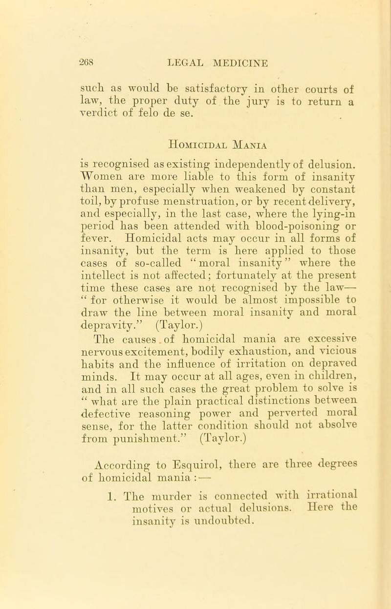 such as would he satisfactory in other courts of law, the proper duty of the jury is to return a verdict of felo de se. Homicidal Mania is recognised as existing independently of delusion. Women are more liable to this form of insanity than men, especially when weakened hy constant toil, by prof use menstruation, or by recent delivery, and especially, in the last case, where the lying-in period has been attended with blood-poisoning or fever. Homicidal acts may occur in all forms of insanity, hut the term is here applied to those cases of so-called “moral insanity” where the intellect is not affected; fortunately at the present time these cases are not recognised hy the law— “ for otherwise it would he almost impossible to draw the line between moral insanity and moral depravity.” (Taylor.) The causes. of homicidal mania are excessive nervous excitement, bodily exhaustion, and vicious habits and the influence of irritation on depraved minds. It may occur at all ages, even in children, and in all such cases the great problem to solve is “ what are the plain practical distinctions between defective reasoning power and perverted moral sense, for the latter condition should not absolve from punishment.” (Taylor.) According to Esquirol, there are three degrees of homicidal mania : — 1. The murder is connected with irrational motives or actual delusions. Here the insanity is undoubted.