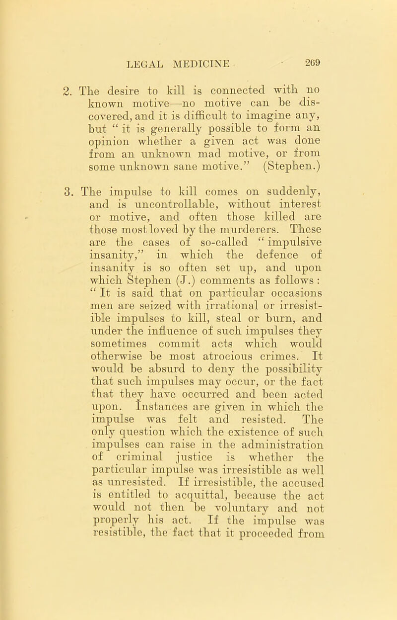 2. The desire to kill is connected with no known motive—no motive can be dis- covered, and it is difficult to imagine any, but “ it is generally possible to form an opinion whether a given act was done from an unknown mad motive, or from some unknown sane motive.” (Stephen.) 3. The impulse to kill comes on suddenly, and is uncontrollable, without interest or motive, and often those killed are those most loved by the murderers. These are tbe cases of so-called “ impulsive insanity,” in which the defence of insanity is so often set up, and upon which Stephen (J.) comments as follows : “ It is said that on particular occasions men are seized with irrational or irresist- ible impulses to kill, steal or burn, and under the influence of such impulses they sometimes commit acts which would otherwise be most atrocious crimes. It would be absurd to deny the possibility that such impulses may occur, or the fact that they have occurred and been acted upon. Instances are given in which the impulse was felt and resisted. The only question which the existence of such impulses can raise in the administration of criminal justice is whether the particular impulse was irresistible as well as unresisted. If irresistible, the accused is entitled to acquittal, because the act would not then be voluntary and not properly his act. If the impulse was resistible, the fact that it proceeded from