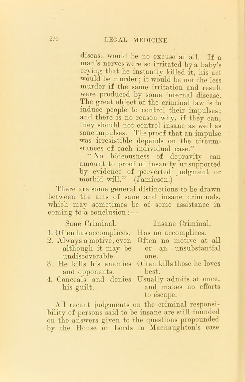 disease would be no excuse at all. If a man’s nerves were so irritated by a baby’s crying that he instantly killed it, his act would be murder; it would be not the less murder if the same irritation and result were produced by some internal disease. The great object of the criminal law is to induce people to control their impulses; and there is no reason why, if they can, they should not control insane as well as sane impulses. The proof that an impulse was irresistible depends on the circum- stances of each individual case.” “No hideousness of depravity can amount to proof of insanity unsupported by evidence of perverted judgment or morbid will.” (Jamieson.) There are some general distinctions to be drawn between the acts of sane and insane criminals, which may sometimes be of some assistance in coming to a conclusion : — Sane Criminal. 1. Often has accomplices. 2. Always a motive, even although it may be undiscoverable. He kills his enemies and opponents. Conceals and denies 3. 4. his guilt. motive at all unsubstantial Insane Criminal. Has no accomplices. Often no or an one. Often kills those he loves best. Hsually admits at once, and makes no efforts to escape. All recent judgments on the criminal responsi- bility of persons said to be insane are still founded on the answers given to the questions propounded by the House of Lords in Macnaughton’s case