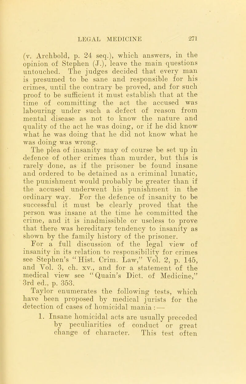 (v. Archbold, p. 24 seq.), which answers, in the opinion of Stephen (J.), leave the main questions untouched. The judges decided that every man is presumed to he sane and responsible for his crimes, until the contrary be proved, and for such proof to be sufficient it must establish that at the time of committing the act the accused was labouring under such a defect of reason from mental disease as not to know the nature and quality of the act he was doing, or if he did know what he was doing that he did not know what he was doing was wrong. The plea of insanity may of course be set up in defence of other crimes than murder, but this is rarely done, as if the prisoner be found insane and ordered to be detained as a criminal lunatic, the punishment would probably be greater than if the accused underwent his punishment in the ordinary way. For the defence of insanity to be successful it must be clearly proved that the person was insane at the time he committed the crime, and it is inadmissible or useless to prove that there was hereditary tendency to insanity as shown by the family history of the prisoner. For a full discussion of the legal view of insanity in its relation to responsibility for crimes see Stephen’s “Hist. Crim. Law,” Vol. 2, p. 145, and Vol. 3, ch. xv., and for a statement of the medical view see “ Quain’s Diet, of Medicine,” 3rd ed., p. 353. Taylor enumerates the following tests, which have been proposed by medical jurists for the detection of cases of homicidal mania : — 1. Insane homicidal acts are usually preceded by peculiarities of conduct or great change of character. This test often