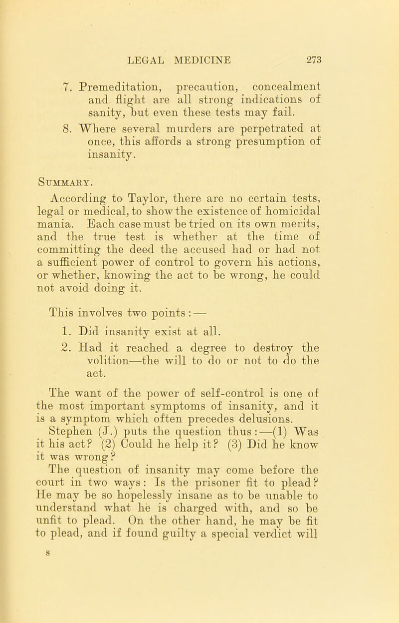 7. Premeditation, precaution, concealment and flight are all strong indications of sanity, but even these tests may fail. 8. Where several murders are perpetrated at once, this affords a strong presumption of insanity. Summary. According to Taylor, there are no certain tests, legal or medical, to show the existence of homicidal mania. Each case must be tried on its own merits, and the true test is whether at the time of committing the deed the accused had or had not a sufficient power of control to govern his actions, or whether, knowing the act to be wrong, he could not avoid doing it. This involves two points : — 1. Did insanity exist at all. 2. Had it reached a degree to destroy the volition—the will to do or not to do the act. The want of the power of self-control is one of the most important symptoms of insanity, and it is a symptom which often precedes delusions. Stephen (J.) puts the question thus:—(1) Was it his act? (2) Could he help it? (3) Did he know it was wrong? The question of insanity may come before the court in two ways : Is the prisoner fit to plead ? He may be so hopelessly insane as to be unable to understand what he is charged with, and so be unfit to plead. On the other hand, he may be fit to plead, and if found guilty a special verdict will