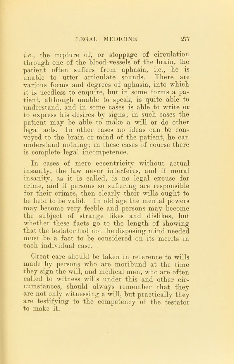 i.e., the rupture of, or stoppage of circulation through one of the blood-vessels of the brain, the patient often suffers from aphasia, i.e., he is unable to utter articulate sounds. There are various forms and degrees of aphasia, into which it is needless to enquire, but in some forms a pa- tient, although unable to speak, is quite able to understand, and in some cases is able to write or to express his desires by signs; in such cases the patient may be able to make a will or do other legal acts. In other cases no ideas can be con- veyed to the brain or mind of the patient, he can understand nothing; in these cases of course there is complete legal incompetence. In cases of mere eccentricity without actual insanity, the law never interferes, and if moral insanity, as it is called, is no legal excuse for crime, and if persons so suffering are responsible for their crimes, then clearly their wills ought to be held to be valid. In old age the mental powers may become very feeble and persons may become the subject of strange likes and dislikes, but whether these facts go to the length of showing that the testator had not the disposing mind needed must be a fact to be considered on its merits in each individual case. Great care should be taken in reference to wills made by persons who are moribund at the time they sign the will, and medical men, who are often called to witness wills under this and other cir- cumstances, should always remember that they are not only witnessing a will, but practically they are testifying to the competency of the testator to make it.