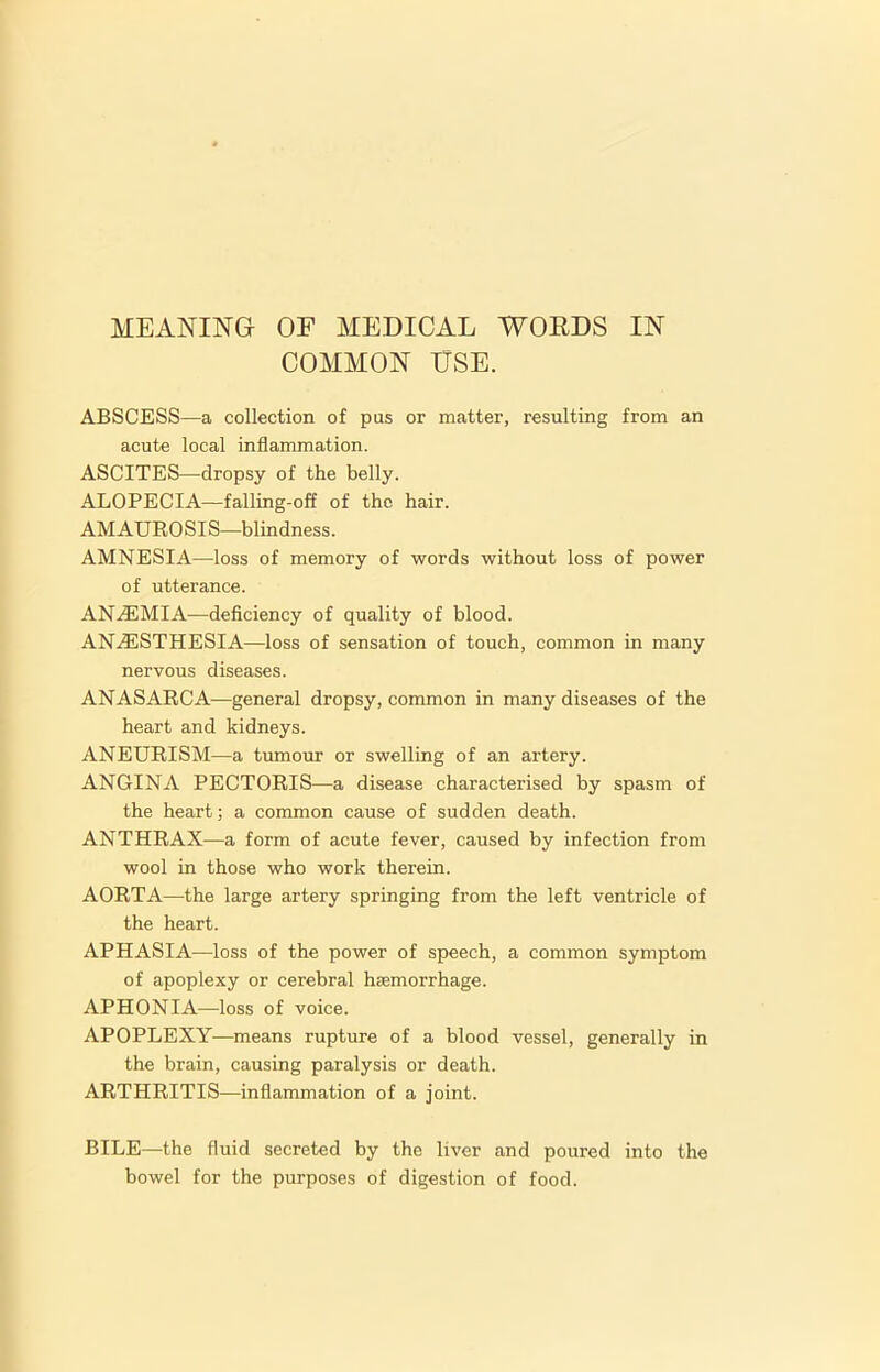 COMMON USE. ABSCESS—a collection of pas or matter, resulting from an acute local inflammation. ASCITES—dropsy of the belly. ALOPECIA—falling-off of the hair. AMAUROSIS—blindness. AMNESIA—loss of memory of words without loss of power of utterance. ANAEMIA—deficiency of quality of blood. ANAESTHESIA—loss of sensation of touch, common in many nervous diseases. ANASARCA—general dropsy, common in many diseases of the heart and kidneys. ANEURISM—a tumour or swelling of an artery. ANGINA PECTORIS—a disease characterised by spasm of the heart; a common cause of sudden death. ANTHRAX—a form of acute fever, caused by infection from wool in those who work therein. AORTA—the large artery springing from the left ventricle of the heart. APHASIA—loss of the power of speech, a common symptom of apoplexy or cerebral hEemorrhage. APHONIA—loss of voice. APOPLEXY—means rupture of a blood vessel, generally in the brain, causing paralysis or death. ARTHRITIS—inflammation of a joint. BILE—the fluid secreted by the liver and poured into the bowel for the purposes of digestion of food.