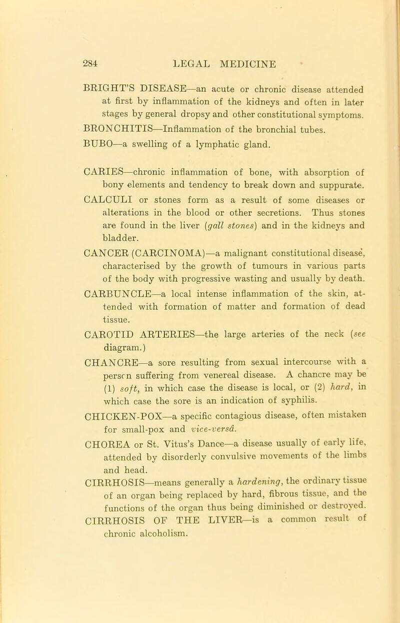 BRIGHT’S DISEASE —an acute or chronic disease attended at first by inflammation of the kidneys and often in later stages by general dropsy and other constitutional symptoms. BRONCHITIS—Inflammation of the bronchial tubes. BUBO—a swelling of a lymphatic gland. CARIES—chronic inflammation of bone, with absorption of bony elements and tendency to break down and suppurate. CALCULI or stones form as a result of some diseases or alterations in the blood or other secretions. Thus stones are found in the liver (gall stones) and in the kidneys and bladder. CANCER (CARCINOMA)—a malignant constitutional disease, characterised by the growth of tumours in various parts of the body with progressive wasting and usually by death. CARBUNCLE—a local intense inflammation of the skin, at- tended with formation of matter and formation of dead tissue. CAROTID ARTERIES—the large arteries of the neck (see diagram.) CHANCRE—a sore resulting from sexual intercourse with a person suffering from venereal disease. A chancre may be (1) soft, in which case the disease is local, or (2) hard, in which case the sore is an indication of syphilis. CHICKEN-POX—a specific contagious disease, often mistaken for small-pox and vice-versd. CHOREA or St. Vitus’s Dance—a disease usually of early life, attended by disorderly convulsive movements of the limbs and head. CIRRHOSIS—means generally a hardening, the ordinary tissue of an organ being replaced by hard, fibrous tissue, and the functions of the organ thus being diminished or destroyed. CIRRHOSIS OF THE LIVER—is a common result of chronic alcoholism.