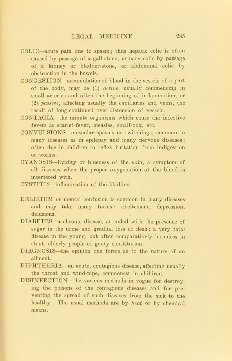 COLIC—acute pain due to spasm; thus hepatic colic is often caused by passage of a gall-stone, urinary colic by passage of a kidney or bladder-stone, or abdominal colic by obstruction in the bowels. CONGESTION—accumulation of blood in the vessels of a part of the body, may be (1) active, usually commencing in small arteries and often the beginning of inflammation, or (2) passive, affecting usually the capillaries and veins, the result of long-continued over-distension of vessels. CONTAGIA—the minute organisms which cause the infective fevers as scarlet-fever, measles, small-pox, etc. CONVULSIONS—muscular spasms or twitchings, common in many diseases as in epilepsy and many nervous diseases; often due in children to reflex irritation from indigestion or worms. CYANOSIS—lividity or blueness of the skin, a symptom of all diseases when the proper oxygenation of the blood is interfered with. CYSTITIS—inflammation of the bladder. DELIRIUM or mental confusion is common in many diseases and may take many forms : excitement, depression, delusions. DIABETES—a chronic disease, attended with the presence of sugar in the urine and gradual loss of flesh; a very fatal disease in the young, but often comparatively harmless in stout, elderly people of gouty constitution. DIAGNOSIS—the opinion one forms as to the nature of an ailment. DIPHTHERIA—an acute, contagious disease, affecting usually the throat and wind-pipe, commonest in children. DISINFECTION—the various methods in vogue for destroy- ing the poisons of the contagious diseases and for pre- venting the spread of such diseases from the sick to the healthy. The usual methods are by heat or by chemical means.