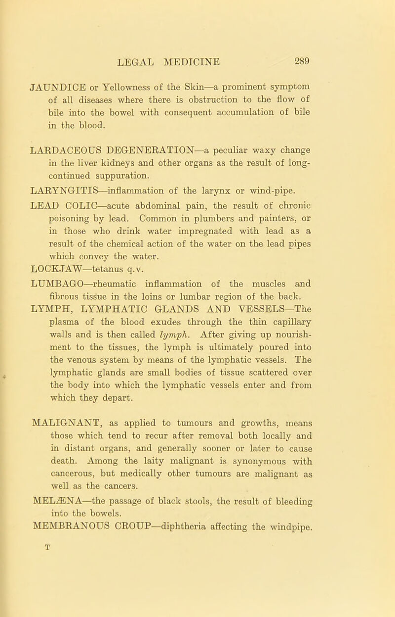 JAUNDICE or Yellowness of the Skin—a prominent symptom of all diseases where there is obstruction to the flow of bile into the bowel with consequent accumulation of bile in the blood. LARDACEOUS DEGENERATION—a peculiar waxy change in the liver kidneys and other organs as the result of long- continued suppuration. LARYNGITIS—inflammation of the larynx or wind-pipe. LEAD COLIC—acute abdominal pain, the result of chronic poisoning by lead. Common in plumbers and painters, or in those who drink water impregnated with lead as a result of the chemical action of the water on the lead pipes which convey the water. LOCKJAW—tetanus q.v. LUMBAGO—rheumatic inflammation of the muscles and fibrous tissue in the loins or lumbar region of the back. LYMPH, LYMPHATIC GLANDS AND VESSELS—The plasma of the blood exudes through the thin capillary walls and is then called lymph. After giving up nourish- ment to the tissues, the lymph is ultimately poured into the venous system by means of the lymphatic vessels. The lymphatic glands are small bodies of tissue scattered over the body into which the lymphatic vessels enter and from which they depart. MALIGNANT, as applied to tumours and growths, means those which tend to recur after removal both locally and in distant organs, and generally sooner or later to cause death. Among the laity malignant is synonymous with cancerous, but medically other tumours are malignant as well as the cancers. MELA5NA—the passage of black stools, the result of bleeding into the bowels. MEMBRANOUS CROUP—diphtheria affecting the windpipe. T
