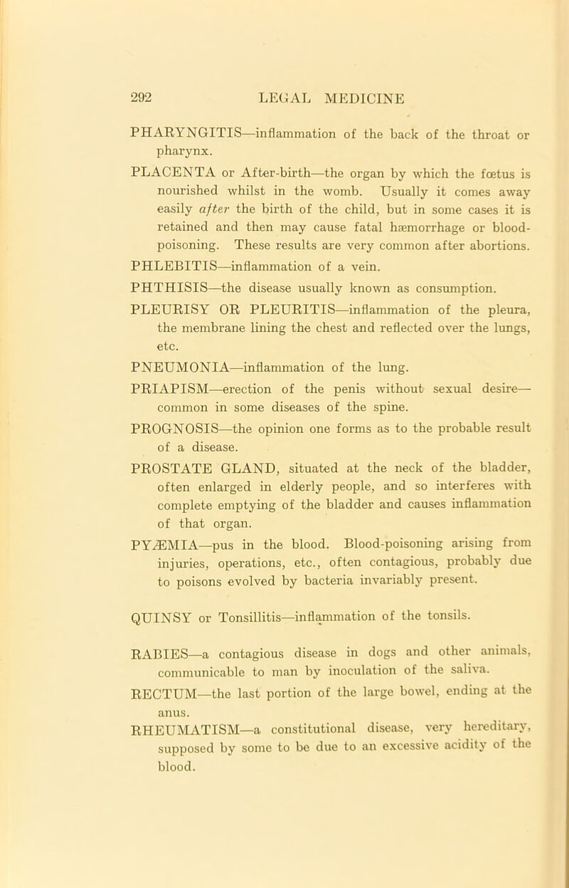 PHARYNGITIS—inflammation of the back of the throat or pharynx. PLACENTA or After-birth—the organ by which the fcetus is nourished whilst in the womb. Usually it comes away easily after the birth of the child, but in some cases it is retained and then may cause fatal hcemorrhage or blood- poisoning. These results are very common after abortions. PHLEBITIS—inflammation of a vein. PHTHISIS—the disease usually known as consumption. PLEURISY OR PLEURITIS—inflammation of the pleura, the membrane lining the chest and reflected over the lungs, etc. PNEUMONIA—inflammation of the lung. PRIAPISM—erection of the penis without sexual desire— common in some diseases of the spine. PROGNOSIS—the opinion one forms as to the probable result of a disease. PROSTATE GLAND, situated at the neck of the bladder, often enlarged in elderly people, and so interferes with complete emptying of the bladder and causes inflammation of that organ. PYAEMIA—pus in the blood. Blood-poisoning arising from injuries, operations, etc., often contagious, probably due to poisons evolved by bacteria invariably present. QUINSY or Tonsillitis—inflammation of the tonsils. RABIES—a contagious disease in dogs and other animals, communicable to man by inoculation of the saliva. RECTUM—the last portion of the large bowel, ending at the anus. RHEUMATISM—a constitutional disease, very hereditary, supposed by some to be due to an excessive acidity of the blood.