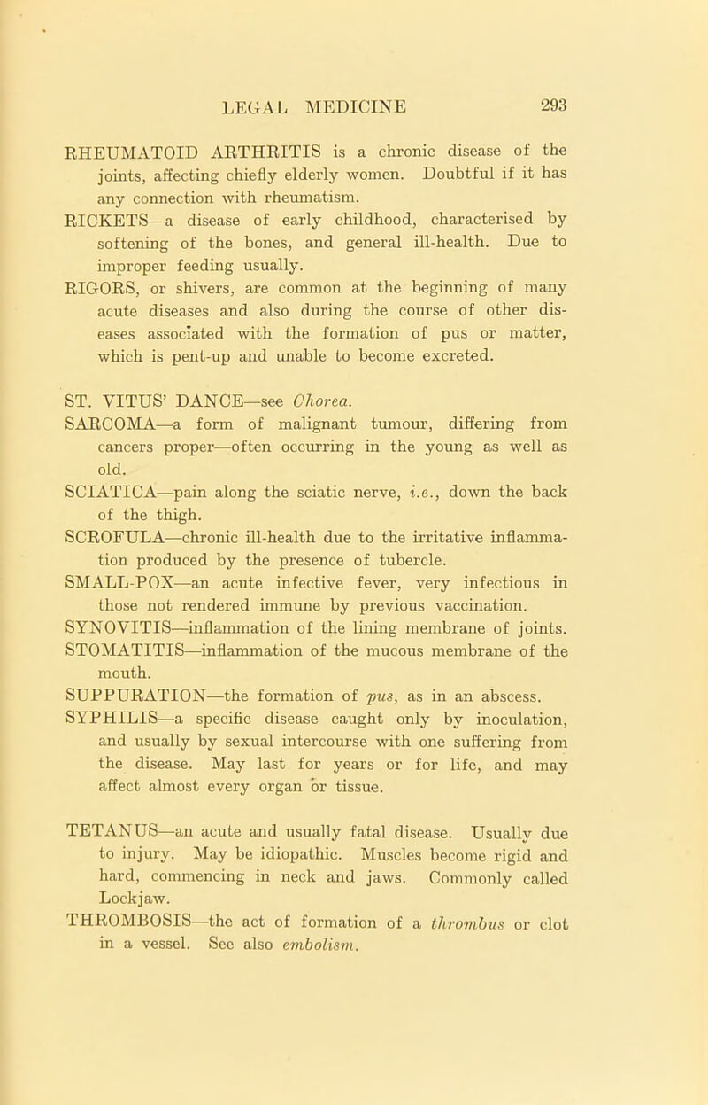 RHEUMATOID ARTHRITIS is a chronic disease of the joints, affecting chiefly elderly women. Doubtful if it has any connection with rheumatism. RICKETS—a disease of early childhood, characterised by softening of the bones, and general ill-health. Due to improper feeding usually. RIGORS, or shivers, are common at the beginning of many acute diseases and also during the course of other dis- eases associated with the formation of pus or matter, which is pent-up and unable to become excreted. ST. VITUS’ DANCE—see Chorea. SARCOMA—a form of malignant tumour, differing from cancers proper—often occurring in the young as well as old. SCIATICA—pain along the sciatic nerve, i.e., down the back of the thigh. SCROFULA—chronic ill-health due to the irritative inflamma- tion produced by the presence of tubercle. SMALL POX—an acute infective fever, very infectious in those not rendered immune by previous vaccination. SYNOVITIS—inflammation of the lining membrane of joints. STOMATITIS—inflammation of the mucous membrane of the mouth. SUPPURATION—the formation of pus, as in an abscess. SYPHILIS—a specific disease caught only by inoculation, and usually by sexual intercourse with one suffering from the disease. May last for years or for life, and may affect almost every organ or tissue. TETANUS—an acute and usually fatal disease. Usually due to injury. May be idiopathic. Muscles become rigid and hard, commencing in neck and jaws. Commonly called Lockjaw. THROMBOSIS—the act of formation of a thrombus or clot in a vessel. See also embolism.