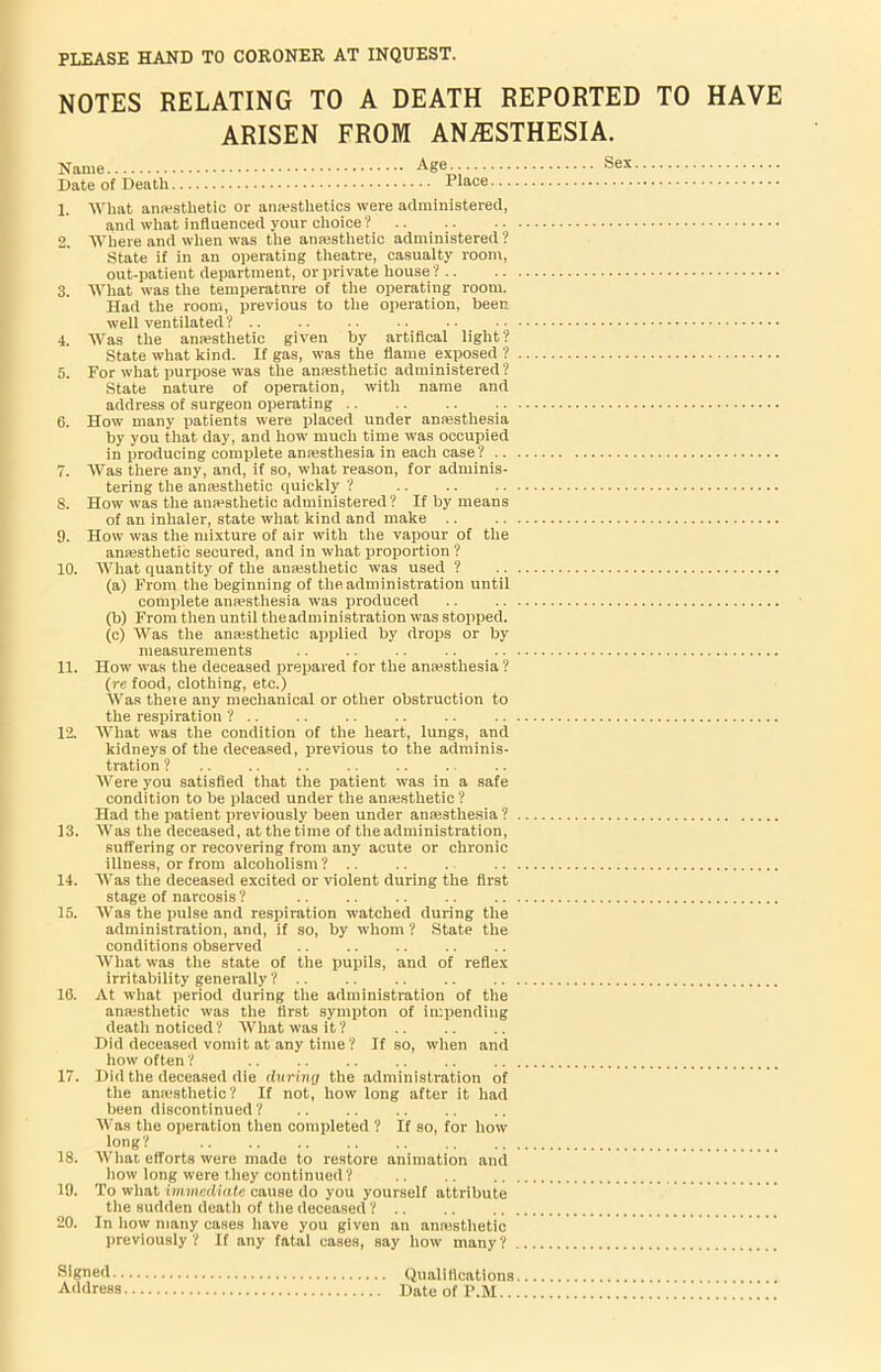 NOTES RELATING TO A DEATH REPORTED TO HAVE ARISEN FROM ANESTHESIA. Name Age.. ®ex Date of Death Place 1. What anesthetic or anesthetics were administered, and what influenced your choice? 2. Where and when was the anesthetic administered ? State if in an operating theatre, casualty room, out-patient department, or private house ? 3. What was the temperature of the operating room. Had the room, previous to the operation, been well ventilated ? 4. Was the anesthetic given by artifical light? State what kind. If gas, was the flame exposed ? 5. For what purpose was the anesthetic administered? State nature of operation, with name and address of surgeon operating 6. How many patients were placed under anesthesia by you that day, and how much time was occupied in producing complete anesthesia in each case ? 7. Was there any, and, if so, what reason, for adminis- tering the anesthetic quickly ? S. How was the anesthetic administered? If by means of an inhaler, state what kind and make .. 9. How was the mixture of air with the vapour of the anesthetic secured, and in what proportion ? 10. What quantity of the anesthetic was used ? (a) From the beginning of the administration until complete anesthesia was produced (b) From then until theadministration was stopped. (c) Was the anesthetic applied by drops or by measurements .. .. .. .. 11. How was the deceased prepared for the anesthesia ? (re food, clothing, etc.) Was there any mechanical or other obstruction to the respiration ? 12. What was the condition of the heart, lungs, and kidneys of the deceased, previous to the adminis- tration ? Were you satisfied that the patient was in a safe condition to be placed under the anesthetic ? Had the patient previously been under anaesthesia ? 13. Was the deceased, at the time of theadministration, suffering or recovering from any acute or chronic illness, or from alcoholism ? .. .. . 14. Was the deceased excited or violent during the first stage of narcosis ? 15. Was the pulse and respiration watched during the administration, and, if so, by whom ? State the conditions observed What was the state of the pupils, and of reflex irritability generally ? 16. At what period during the administration of the amestlietic was the first sympton of impending death noticed? AVhatwasit? Did deceased vomit at any time? If so, when and how often ? 17. Did the deceased die during the administration of the anesthetic? If not, how long after it had been discontinued? Was the operation then completed ? If so, for how long? 18. What efforts were made to restore animation and how long were they continued ? 19. To what immediate cause do you yourself attribute the sudden death of the deceased ? 20. In how many cases have you given an amestlietic previously? If any fatal cases, say how many? Signed Qualifications Address DateofP.M..