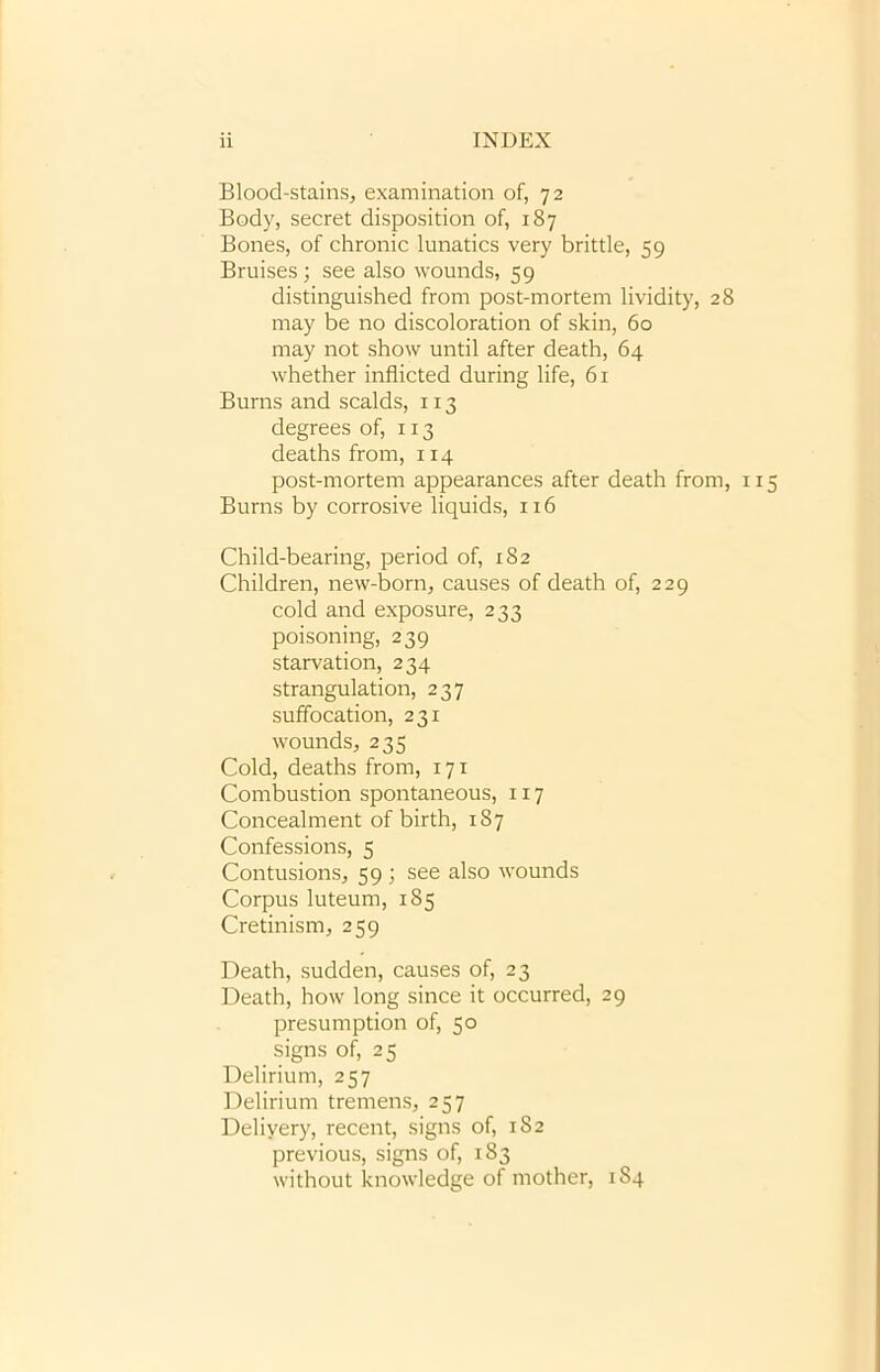 Blood-stains, examination of, 72 Body, secret disposition of, 187 Bones, of chronic lunatics very brittle, 59 Bruises; see also wounds, 59 distinguished from post-mortem lividity, 28 may be no discoloration of skin, 60 may not show until after death, 64 whether inflicted during life, 61 Burns and scalds, 113 degrees of, 113 deaths from, 114 post-mortem appearances after death from, 1 Burns by corrosive liquids, 116 Child-bearing, period of, 182 Children, new-born, causes of death of, 229 cold and exposure, 233 poisoning, 239 starvation, 234 strangulation, 237 suffocation, 231 wounds, 235 Cold, deaths from, 171 Combustion spontaneous, 117 Concealment of birth, 187 Confessions, 5 Contusions, 59 ; see also wounds Corpus luteum, 185 Cretinism, 259 Death, sudden, causes of, 23 Death, how long since it occurred, 29 presumption of, 50 signs of, 25 Delirium, 257 Delirium tremens, 257 Delivery, recent, signs of, 182 previous, signs of, 183 without knowledge of mother, 184