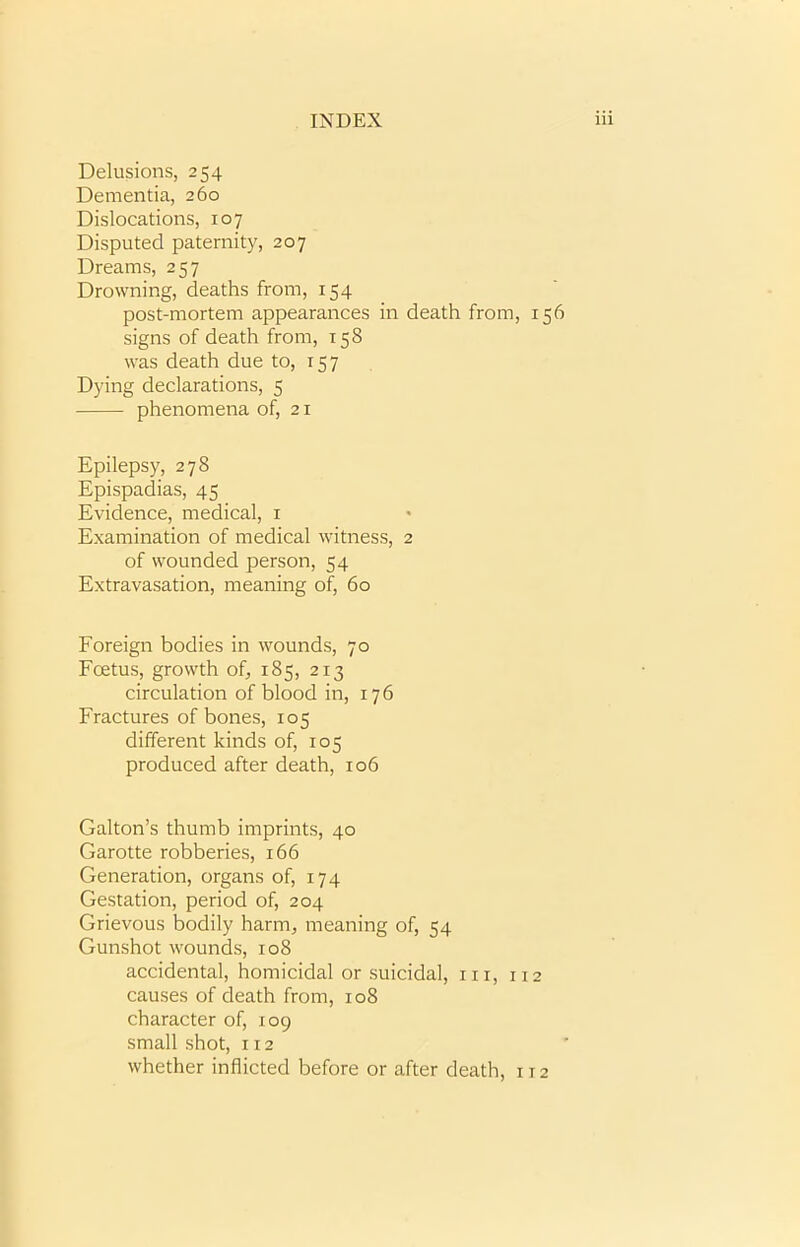 Delusions, 254 Dementia, 260 Dislocations, 107 Disputed paternity, 207 Dreams, 257 Drowning, deaths from, 154 post-mortem appearances in death from, 156 signs of death from, 158 was death due to, 157 Dying declarations, 5 phenomena of, 21 Epilepsy, 278 Epispadias, 45 Evidence, medical, 1 Examination of medical witness, 2 of wounded person, 54 Extravasation, meaning of, 60 Foreign bodies in wounds, 70 Fcetus, growth of, 185, 213 circulation of blood in, 176 Fractures of bones, 105 different kinds of, 105 produced after death, 106 Gabon’s thumb imprints, 40 Garotte robberies, 166 Generation, organs of, 174 Gestation, period of, 204 Grievous bodily harm, meaning of, 54 Gunshot wounds, 108 accidental, homicidal or suicidal, hi, 112 causes of death from, 108 character of, 109 small shot, 112 whether inflicted before or after death, 112