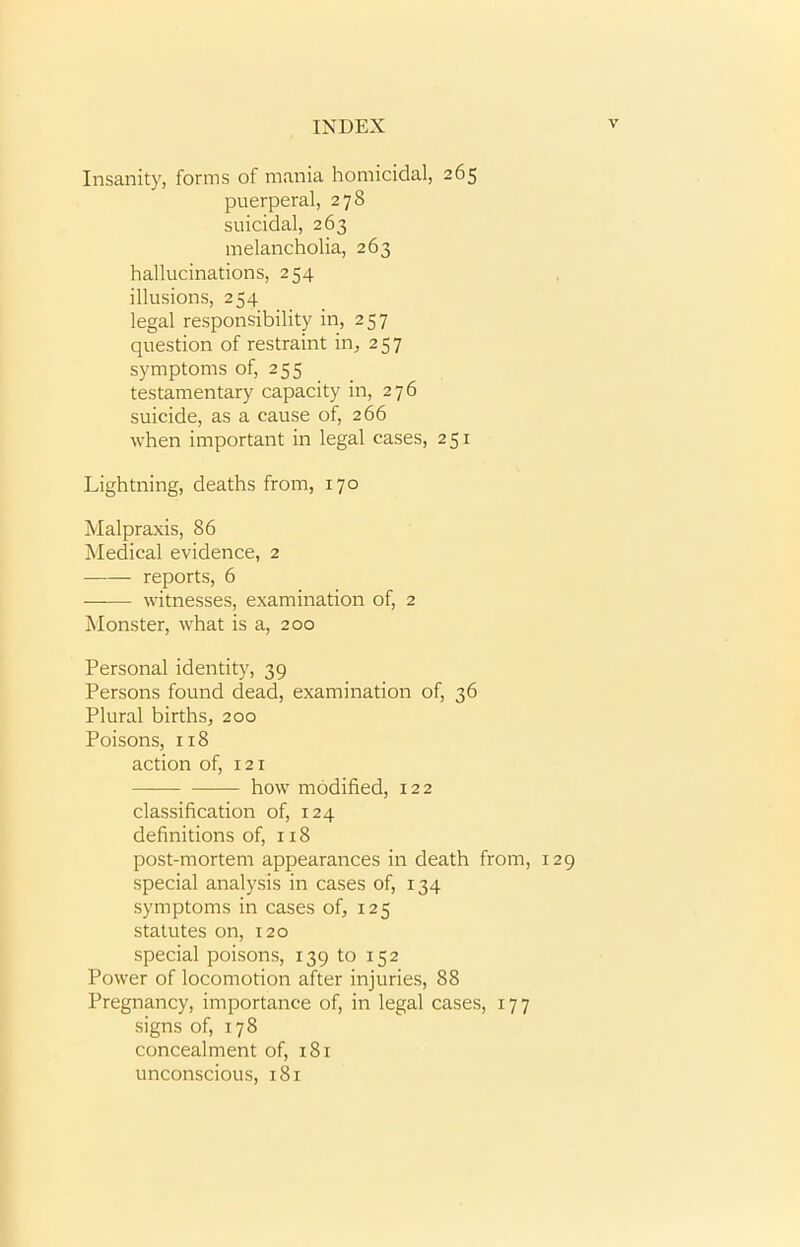 Insanity, forms of mania homicidal, 265 puerperal, 278 suicidal, 263 melancholia, 263 hallucinations, 254 illusions, 254 legal responsibility in, 257 question of restraint in, 257 symptoms of, 255 testamentary capacity in, 276 suicide, as a cause of, 266 when important in legal cases, 251 Lightning, deaths from, 170 Malpraxis, 86 Medical evidence, 2 • reports, 6 —— witnesses, examination of, 2 Monster, what is a, 200 Personal identity, 39 Persons found dead, examination of, 36 Plural births, 200 Poisons, 118 action of, 121 how modified, 122 classification of, 124 definitions of, 118 post-mortem appearances in death from, 129 special analysis in cases of, 134 symptoms in cases of, 125 statutes on, 120 special poisons, 139 to 152 Power of locomotion after injuries, 88 Pregnancy, importance of, in legal cases, 177 signs of, 178 concealment of, 181 unconscious, 181